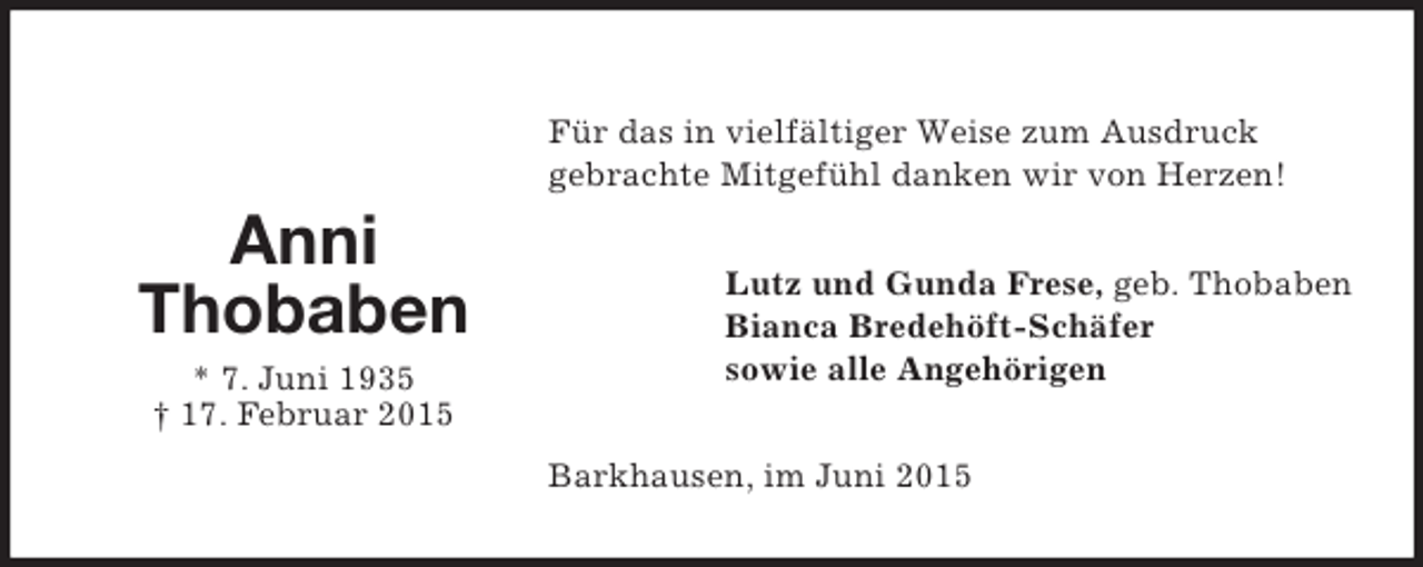 <p>Für das invielfältiger Weise zum Ausdruck<br />Für das das in vielfältiger Weise zum Ausdruck<br />Für vielfältiger Weise zum Ausdruck<br />Für das in in vielfältiger Weise zum Ausdruck<br />gebrachte Mitgefühl dankenwir von Herzen!<br />gebrachte Mitgefühl danken wir wir von Herzen!<br />gebrachte Mitgefühl wir von Herzen!<br />gebrachte Mitgefühl dankendankenvon Herzen!</p><p>Anni<br />Anni<br />Anni<br />Anni<br />Thobaben<br />Thobaben<br />Thobaben<br />Thobaben<br />* Juni 7. Juni<br />7. Juni1935<br />* 1935<br />**7. 7. Juni<br />† 17. † 17. Februar<br />17. Februar 2015<br />Februar 2015<br />††17. Februar</p><p>Lutz und Guda Frese, Frese, Thobaben<br />Lutz Lutz Guda Frese, geb. geb. Thobaben<br />und und Guda geb. Thobaben<br />Lutz und Guda Frese, geb. Thobaben<br />BiancaBredehöft-Schäfer<br />Bianca Bredehöft-Schäfer<br />Bredehöft-Schäfer<br />Bianca Bianca Bredehöft-Schäfer<br />sowie alle Angehörigen<br />sowie alle Angehörigen<br />sowie alle Angehörigen<br />sowie alle Angehörigen</p><p>Barkhausesn, imJuniim Juni<br />Barkhausesn, Juni2015<br />Barkhausesn, 2015<br />Barkhausesn, imim Juni</p>