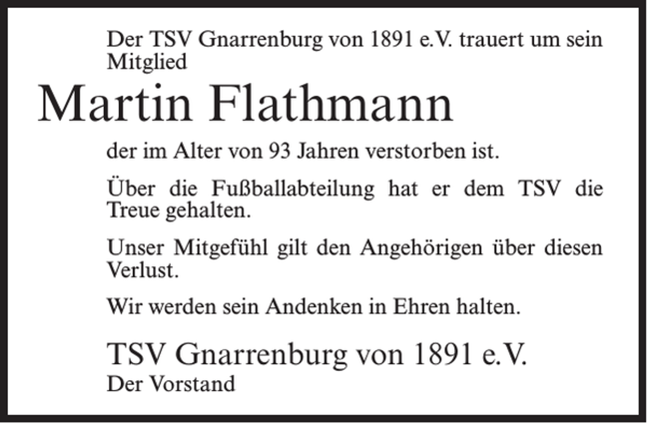 <p>Der TSV Gnarrenburg von 1891 e.V. trauert um sein<br />Mitglied</p><p>Martin Flathmann</p><p>der im Alter von 93 Jahren verstorben ist.<br />Über die Fußballabteilung hat er dem TSV die<br />Treue gehalten.<br />Unser Mitgefühl gilt den Angehörigen über diesen<br />Verlust.<br />Wir werden sein Andenken in Ehren halten.</p><p>TSV Gnarrenburg von 1891 e.V.<br />Der Vorstand</p>