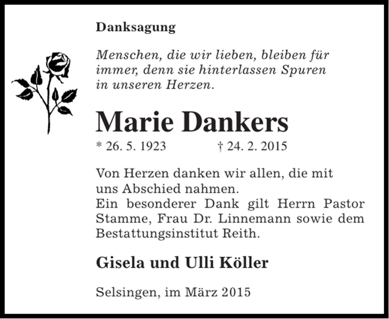<p>Danksagung<br />Menschen, die wir lieben, bleiben für<br />immer, denn sie hinterlassen Spuren<br />in unseren Herzen.</p><p>Marie Dankers<br />* 26. 5. 1923</p><p>† 24. 2. 2015</p><p>Von Herzen danken wir allen, die mit<br />uns Abschied nahmen.<br />Ein besonderer Dank gilt Herrn Pastor<br />Stamme, Frau Dr. Linnemann sowie dem<br />Bestattungsinstitut Reith.</p><p>Gisela und Ulli Köller<br />Selsingen, im März 2015</p>