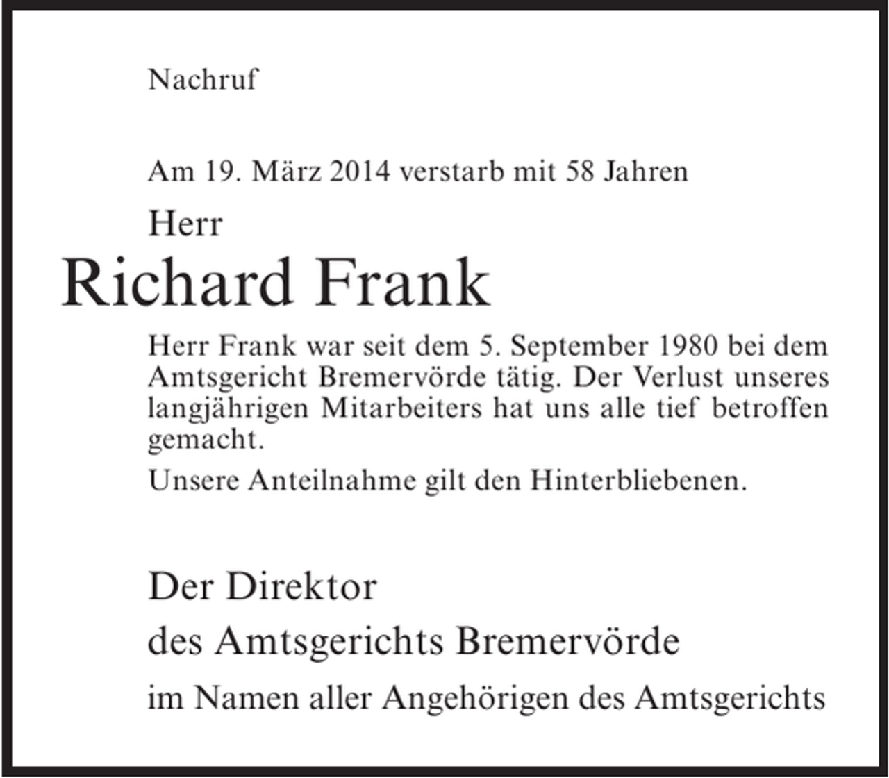 <p>Nachruf<br />Am 19. März 2014 verstarb mit 58 Jahren</p><p>Herr</p><p>Richard Frank<br />Herr Frank war seit dem 5. September 1980 bei dem<br />Amtsgericht Bremervörde tätig. Der Verlust unseres<br />langjährigen Mitarbeiters hat uns alle tief betroffen<br />gemacht.<br />Unsere Anteilnahme gilt den Hinterbliebenen.</p><p>Der Direktor<br />des Amtsgerichts Bremervörde<br />im Namen aller Angehörigen des Amtsgerichts</p>