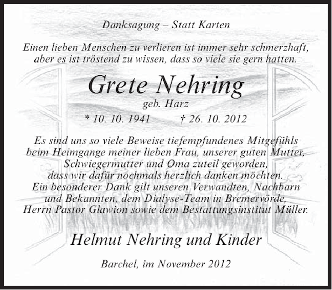 <p>Danksagung – Statt Karten<br />Einen lieben Menschen zu verlieren ist immer sehr schmerzhaft,<br />aber es ist tröstend zu wissen, dass so viele sie gern hatten.</p><p>Grete Nehring</p><p>geb. Harz<br />* 10. 10. 1941<br />† 26. 10. 2012<br />Es sind uns so viele Beweise tiefempfundenes Mitgefühls<br />beim Heimgange meiner lieben Frau, unserer guten Mutter,<br />Schwiegermutter und Oma zuteil geworden,<br />dass wir dafür nochmals herzlich danken möchten.<br />Ein besonderer Dank gilt unseren Verwandten, Nachbarn<br />und Bekannten, dem Dialyse-Team in Bremervörde,<br />Herrn Pastor Glawion sowie dem Bestattungsinstitut Müller.</p><p>Helmut Nehring und Kinder<br />Barchel, im November 2012</p>