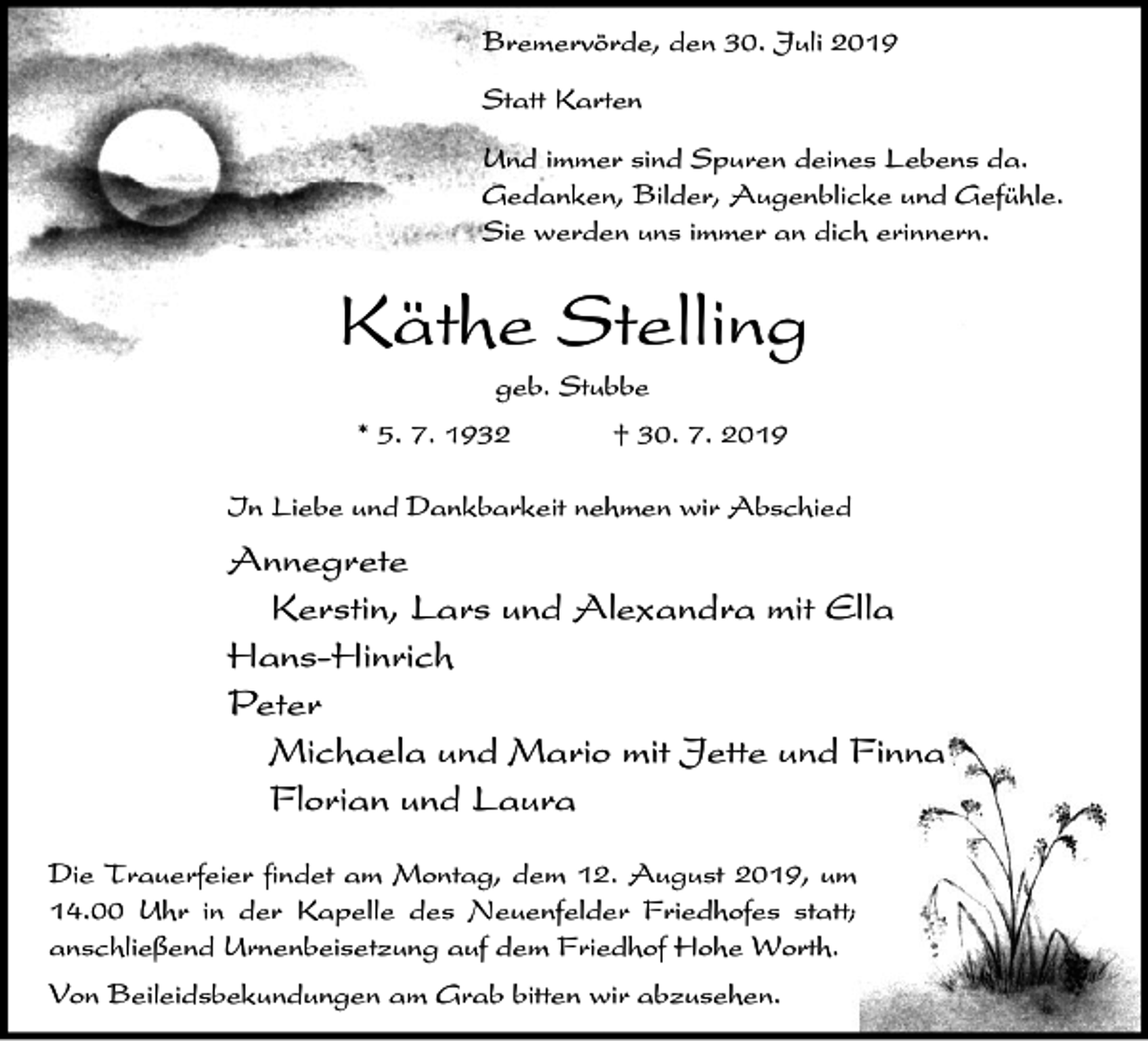<p>Bremervörde, den 30. Juli 2019<br />Statt Karten<br />Und immer sind Spuren deines Lebens da.<br />Gedanken, Bilder, Augenblicke und Gefühle.<br />Sie werden uns immer an dich erinnern.</p><p>Käthe Stelling<br />geb. Stubbe<br />* 5. 7. 1932</p><p>† 30. 7. 2019</p><p>In Liebe und Dankbarkeit nehmen wir Abschied</p><p>Annegrete<br />Kerstin, Lars und Alexandra mit Ella<br />Hans-Hinrich<br />Peter<br />Michaela und Mario mit Jette und Finna<br />Florian und Laura<br />Die Trauerfeier findet am Montag, dem 12. August 2019, um<br />14.00 Uhr in der Kapelle des Neuenfelder Friedhofes statt;<br />anschließend Urnenbeisetzung auf dem Friedhof Hohe Worth.<br />Von Beileidsbekundungen am Grab bitten wir abzusehen.</p>