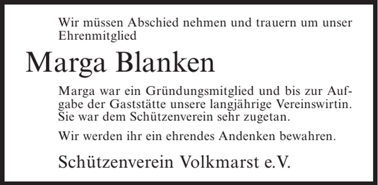 <p>Wir müssen Abschied nehmen und trauern um unser<br />Ehrenmitglied</p><p>Marga Blanken<br />Marga war ein Gründungsmitglied und bis zur Aufgabe der Gaststätte unsere langjährige Vereinswirtin.<br />Sie war dem Schützenverein sehr zugetan.<br />Wir werden ihr ein ehrendes Andenken bewahren.</p><p>Schützenverein Volkmarst e.V.</p>