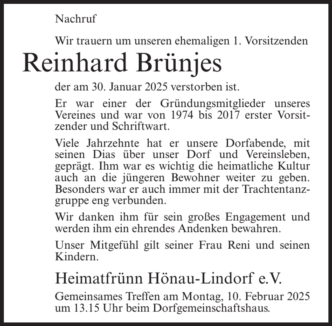 <p>Nachruf<br />Wir trauern um unseren ehemaligen 1. Vorsitzenden</p><p>Reinhard Brünjes</p><p>der am 30. Januar 2025 verstorben ist.<br />Er war einer der Gründungsmitglieder unseres<br />Vereines und war von 1974 bis 2017 erster Vorsitzender und Schriftwart.<br />Viele Jahrzehnte hat er unsere Dorfabende, mit<br />seinen Dias über unser Dorf und Vereinsleben,<br />geprägt. Ihm war es wichtig die heimatliche Kultur<br />auch an die jüngeren Bewohner weiter zu geben.<br />Besonders war er auch immer mit der Trachtentanzgruppe eng verbunden.<br />Wir danken ihm für sein großes Engagement und<br />werden ihm ein ehrendes Andenken bewahren.<br />Unser Mitgefühl gilt seiner Frau Reni und seinen<br />Kindern.</p><p>Heimatfrünn Hönau-Lindorf e.V.<br />Gemeinsames Treffen am Montag, 10. Februar 2025<br />um 13.15 Uhr beim Dorfgemeinschaftshaus.</p>