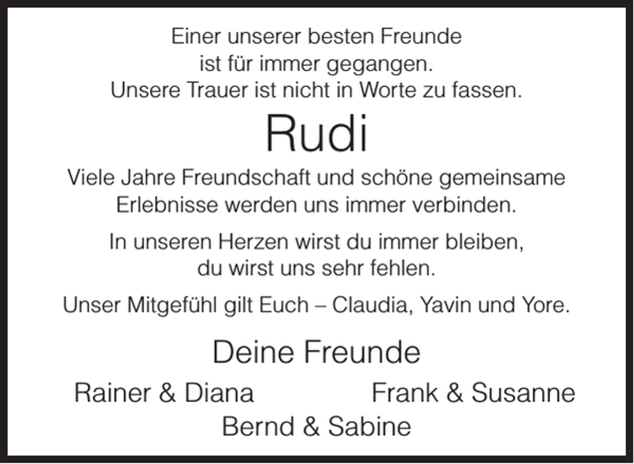 <p>Einer unserer besten Freunde<br />ist für immer gegangen.<br />Unsere Trauer ist nicht in Worte zu fassen.</p><p>Rudi</p><p>Viele Jahre Freundschaft und schöne gemeinsame<br />Erlebnisse werden uns immer verbinden.<br />In unseren Herzen wirst du immer bleiben,<br />du wirst uns sehr fehlen.<br />Unser Mitgefühl gilt Euch – Claudia, Yavin und Yore.</p><p>Deine Freunde<br />Rainer &amp; Diana<br />Frank &amp; Susanne<br />Bernd &amp; Sabine</p>