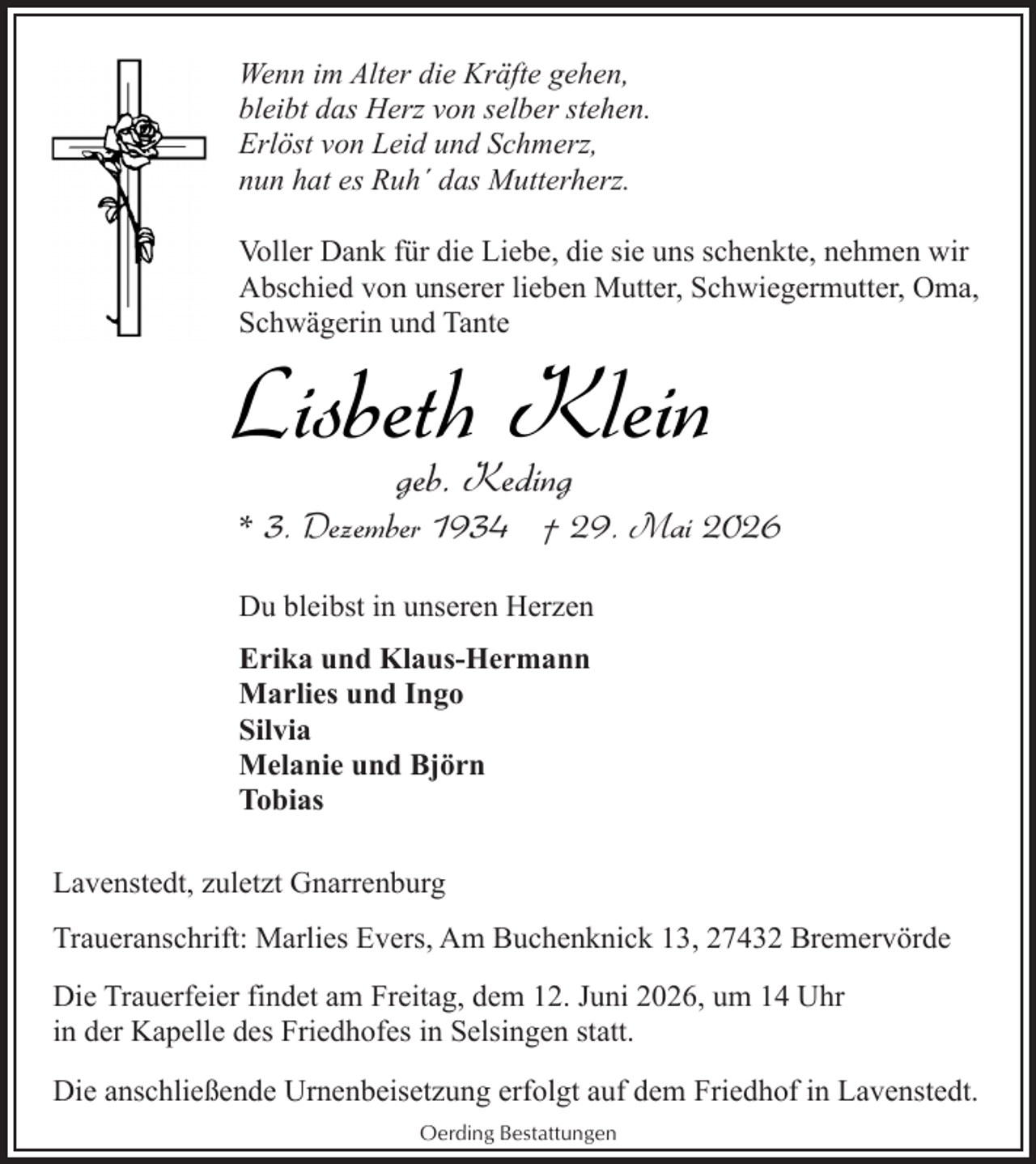 <p>Wenn im Alter die Kräfte gehen,<br />bleibt das Herz von selber stehen.<br />Erlöst von Leid und Schmerz,<br />nun hat es Ruh´ das Mutterherz.<br />Voller Dank für die Liebe, die sie uns schenkte, nehmen wir<br />Abschied von unserer lieben Mutter, Schwiegermutter, Oma,<br />Schwägerin und Tante</p><p>Lisbeth Klein<br />geb. Keding</p><p>* 3. Dezember 1934 † 29. Mai 2026<br />Du bleibst in unseren Herzen<br />Erika und Klaus-Hermann<br />Marlies und Ingo<br />Silvia<br />Melanie und Björn<br />Tobias<br />Lavenstedt, zuletzt Gnarrenburg<br />Traueranschrift: Marlies Evers, Am Buchenknick 13, 27432 Bremervörde<br />Die Trauerfeier findet am Freitag, dem 12. Juni 2026, um 14 Uhr<br />in der Kapelle des Friedhofes in Selsingen statt.<br />Die anschließende Urnenbeisetzung erfolgt auf dem Friedhof in Lavenstedt.<br />Oerding Bestattungen</p>