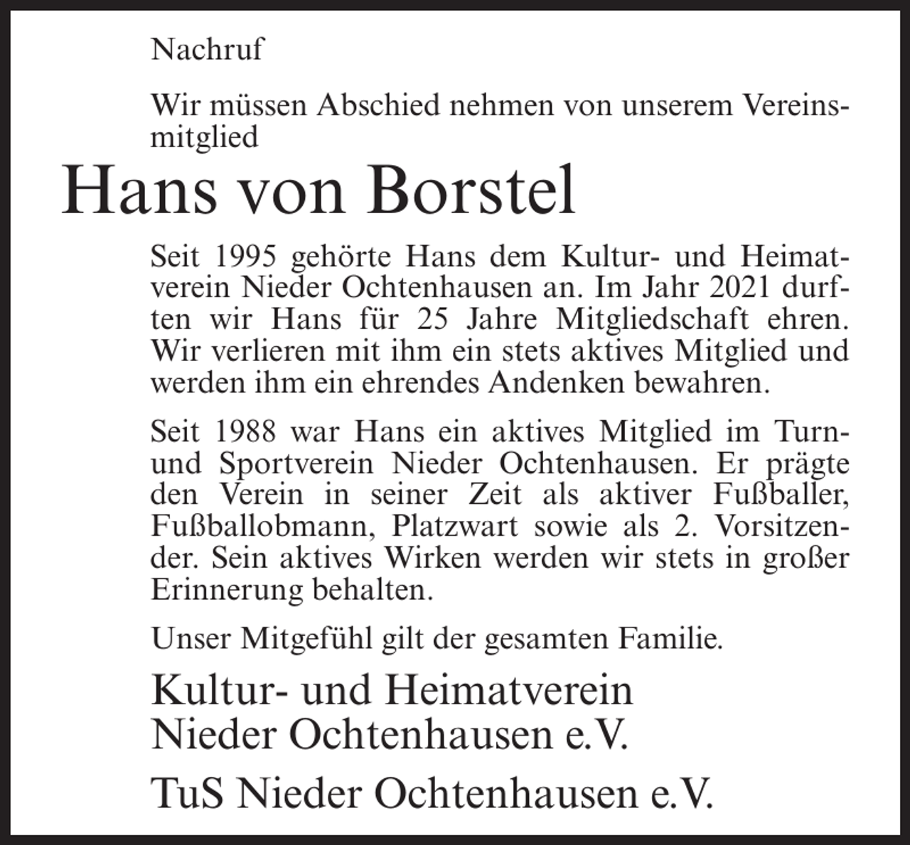 <p>Nachruf<br />Wir müssen Abschied nehmen von unserem Vereinsmitglied</p><p>Hans von Borstel<br />Seit 1995 gehörte Hans dem Kultur- und Heimatverein Nieder Ochtenhausen an. Im Jahr 2021 durften wir Hans für 25 Jahre Mitgliedschaft ehren.<br />Wir verlieren mit ihm ein stets aktives Mitglied und<br />werden ihm ein ehrendes Andenken bewahren.<br />Seit 1988 war Hans ein aktives Mitglied im Turnund Sportverein Nieder Ochtenhausen. Er prägte<br />den Verein in seiner Zeit als aktiver Fußballer,<br />Fußballobmann, Platzwart sowie als 2. Vorsitzender. Sein aktives Wirken werden wir stets in großer<br />Erinnerung behalten.<br />Unser Mitgefühl gilt der gesamten Familie.</p><p>Kultur- und Heimatverein<br />Nieder Ochtenhausen e.V.<br />TuS Nieder Ochtenhausen e.V.</p>