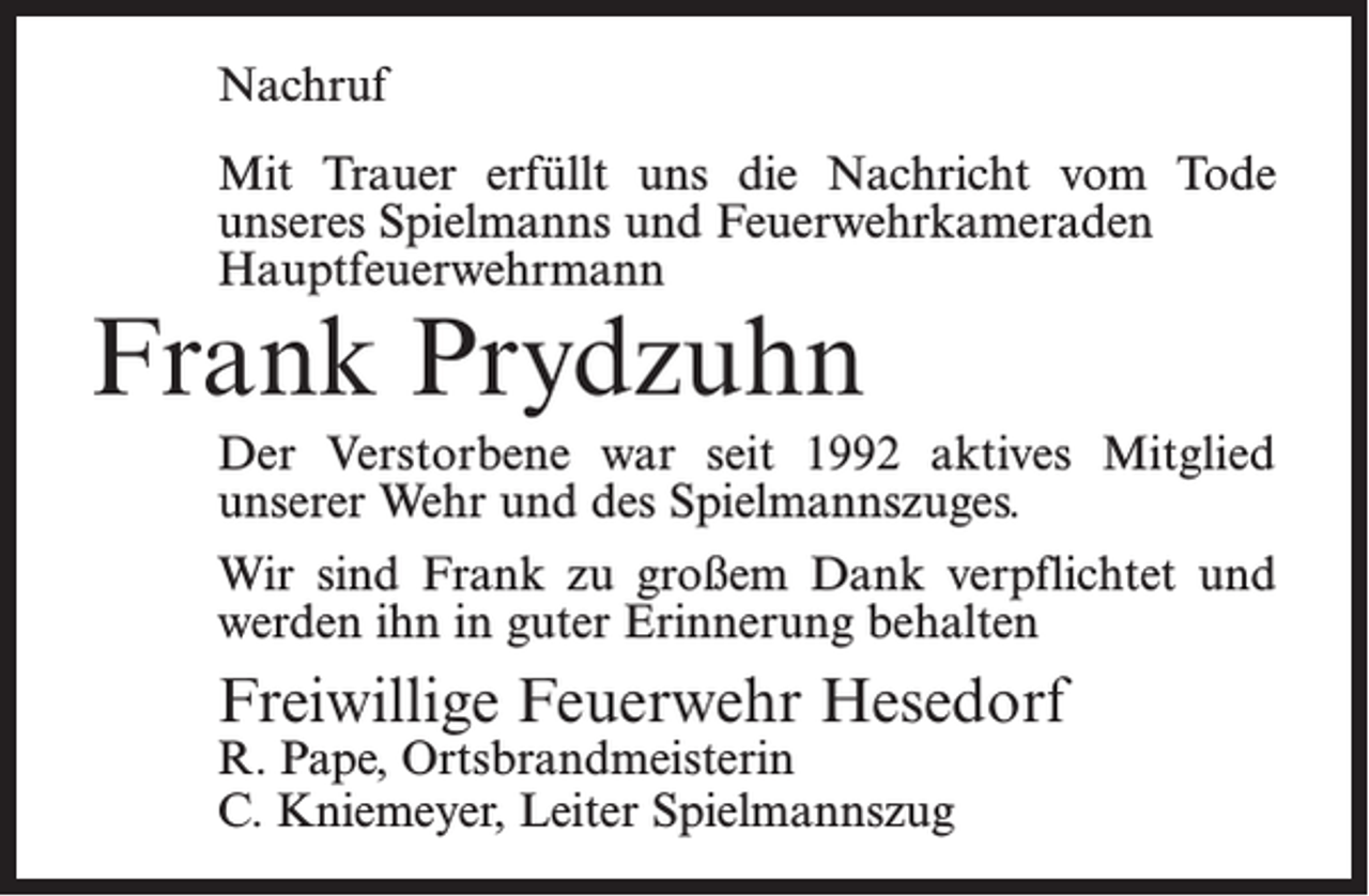<p>Nachruf<br />Mit Trauer erfüllt uns die Nachricht vom Tode<br />­unseres Spielmanns und Feuerwehrkameraden<br />Hauptfeuerwehrmann</p><p>Frank Prydzuhn</p><p>Der Verstorbene war seit 1992 aktives Mitglied<br />­unserer Wehr und des Spielmannszuges.<br />Wir sind Frank zu großem Dank verpflichtet und<br />werden ihn in guter Erinnerung behalten</p><p>Freiwillige Feuerwehr Hesedorf<br />R. Pape, Ortsbrandmeisterin<br />C. Kniemeyer, Leiter Spielmannszug</p>
