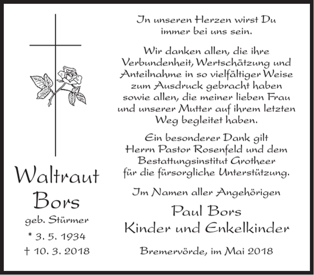 <p>In unseren Herzen wirst Du<br />immer bei uns sein.<br />Wir danken allen, die ihre<br />Verbundenheit, Wertschätzung und<br />Anteilnahme in so vielfältiger Weise<br />zum Ausdruck gebracht haben<br />sowie allen, die meiner lieben Frau<br />und unserer Mutter auf ihrem letzten<br />Weg begleitet haben.</p><p>Waltraut<br />Bors<br />geb. Stürmer<br />* 3. 5. 1934<br />† 10. 3. 2018</p><p>Ein besonderer Dank gilt<br />Herrn Pastor Rosenfeld und dem<br />Bestattungsinstitut Grotheer<br />für die fürsorgliche Unterstützung.<br />Im Namen aller Angehörigen</p><p>Paul Bors<br />Kinder und Enkelkinder<br />Bremervörde, im Mai 2018</p>
