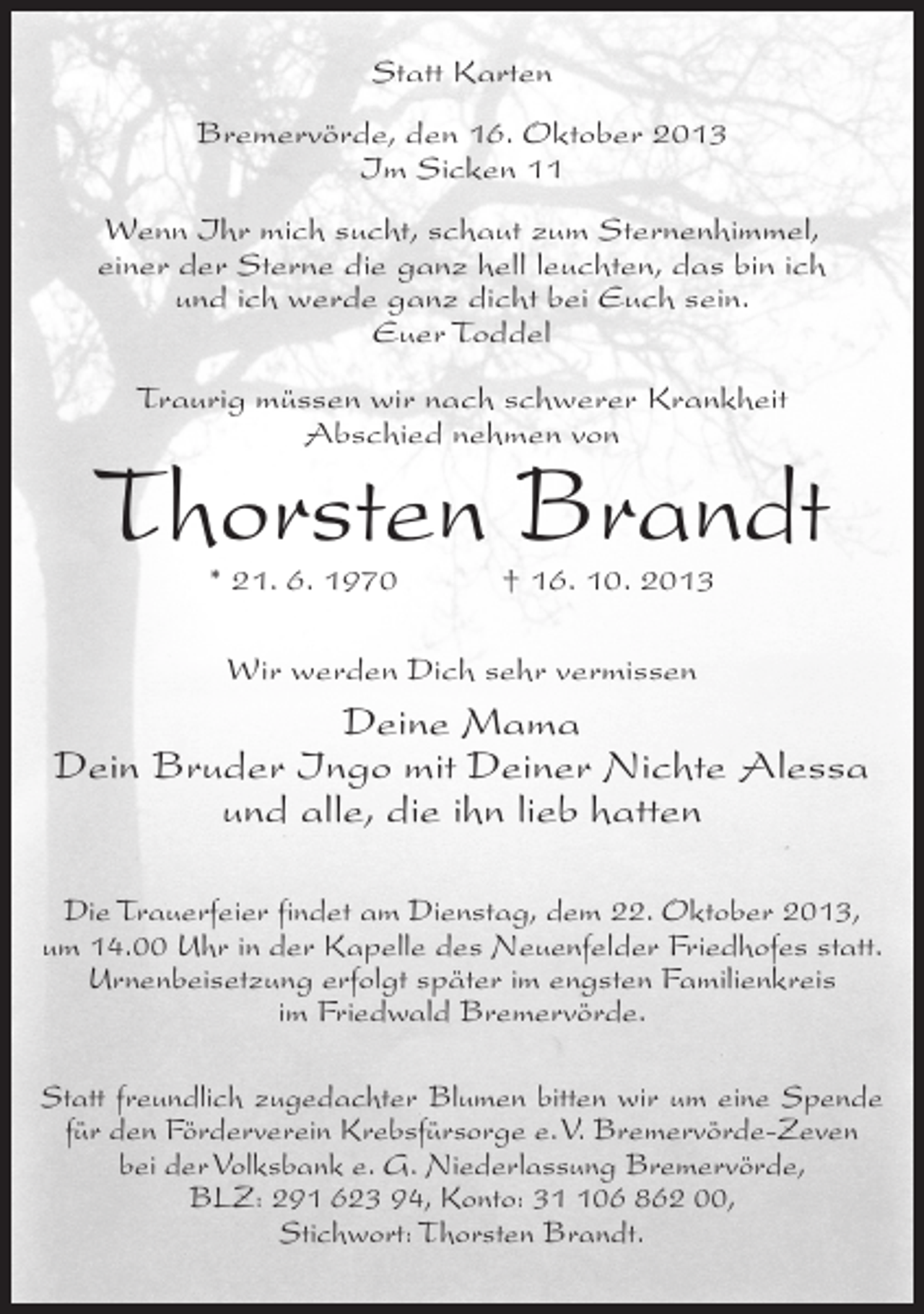 <p>Statt Karten<br />Bremervörde, den 16. Oktober 2013<br />Im Sicken 11<br />Wenn Ihr mich sucht, schaut zum Sternenhimmel,<br />einer der Sterne die ganz hell leuchten, das bin ich<br />und ich werde ganz dicht bei Euch sein.<br />Euer Toddel<br />Traurig müssen wir nach schwerer Krankheit<br />Abschied nehmen von</p>
<p>Thorsten Brandt<br />* 21. 6. 1970 † 16. 10. 2013<br />Wir werden Dich sehr vermissen</p>
<p>Deine Mama<br />Dein Bruder Ingo mit Deiner Nichte Alessa<br />und alle, die ihn lieb hatten<br />Die Trauerfeier findet am Dienstag, dem 22. Oktober 2013,<br />um 14.00 Uhr in der Kapelle des Neuenfelder Friedhofes statt.<br />Urnenbeisetzung erfolgt später im engsten Familienkreis<br />im Friedwald Bremervörde.<br />Statt freundlich zugedachter Blumen bitten wir um eine Spende<br />für den Förderverein Krebsfürsorge e. V. Bremervörde-Zeven<br />bei der Volksbank e. G. Niederlassung Bremervörde,<br />BLZ: 291 623 94, Konto: 306 862 00,<br />Stichwort: Thorsten Brandt.</p>
