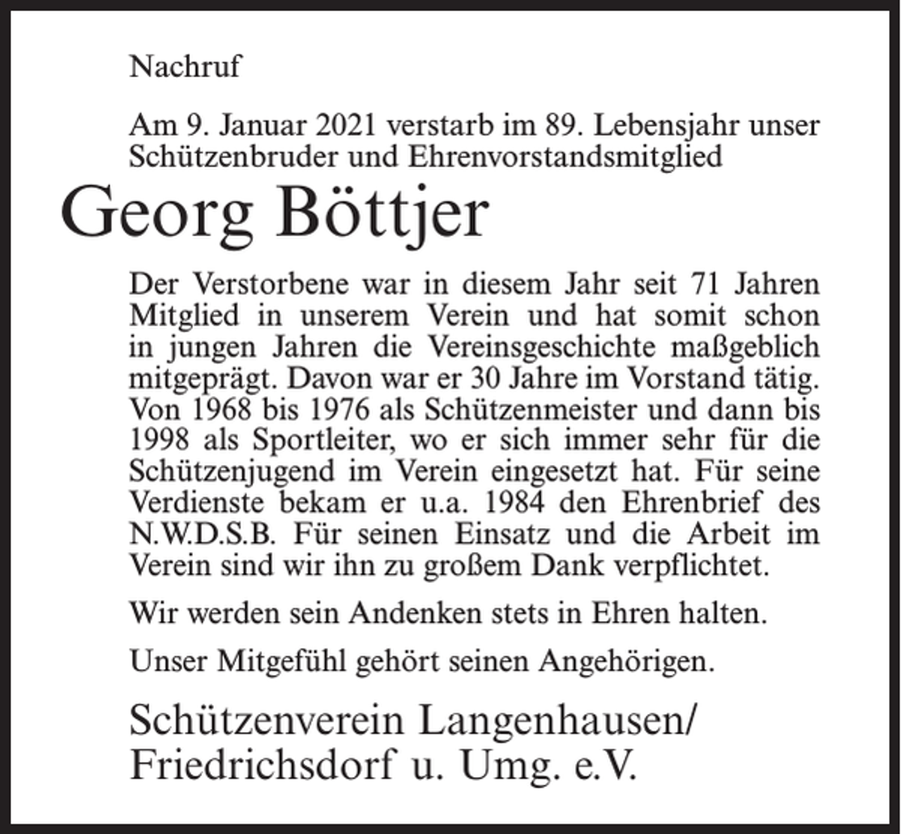 <p>Nachruf<br />Am 9. Januar 2021 verstarb im 89. Lebensjahr unser<br />Schützenbruder und Ehrenvorstandsmitglied</p><p>Georg Böttjer</p><p>Der Verstorbene war in diesem Jahr seit 71 Jahren<br />Mitglied in unserem Verein und hat somit schon<br />in jungen Jahren die Vereinsgeschichte maßgeblich<br />mitgeprägt. Davon war er 30 Jahre im Vorstand tätig.<br />Von 1968 bis 1976 als Schützenmeister und dann bis<br />1998 als Sportleiter, wo er sich immer sehr für die<br />Schützenjugend im Verein eingesetzt hat. Für seine<br />Verdienste bekam er u.a. 1984 den Ehrenbrief des<br />N.W.D.S.B. Für seinen Einsatz und die Arbeit im<br />Verein sind wir ihn zu großem Dank verpflichtet.<br />Wir werden sein Andenken stets in Ehren halten.<br />Unser Mitgefühl gehört seinen Angehörigen.</p><p>Schützenverein Langenhausen/<br />Friedrichsdorf u. Umg. e.V.</p>