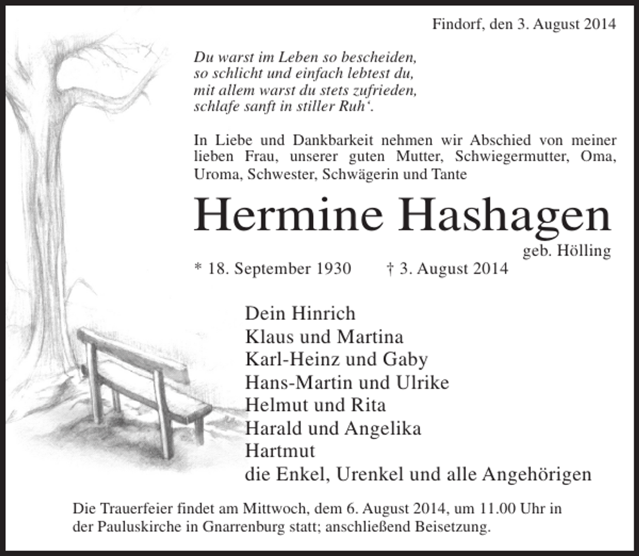 <p>Findorf, den 3. August 2014<br />Du warst im Leben so bescheiden,<br />so schlicht und einfach lebtest du,<br />mit allem warst du stets zufrieden,<br />schlafe sanft in stiller Ruh‘.<br />In Liebe und Dankbarkeit nehmen wir Abschied von meiner<br />lieben Frau, unserer guten Mutter, Schwiegermutter, Oma,<br />Uroma, Schwester, Schwägerin und Tante</p><p>Hermine Hashagen<br />* 18. September 1930</p><p>† 3. August 2014</p><p>geb. Hölling</p><p>Dein Hinrich<br />Klaus und Martina<br />Karl-Heinz und Gaby<br />Hans-Martin und Ulrike<br />Helmut und Rita<br />Harald und Angelika<br />Hartmut<br />die Enkel, Urenkel und alle Angehörigen<br />Die Trauerfeier findet am Mittwoch, dem 6. August 2014, um 11.00 Uhr in<br />der Pauluskirche in Gnarrenburg statt; anschließend Beisetzung.</p>