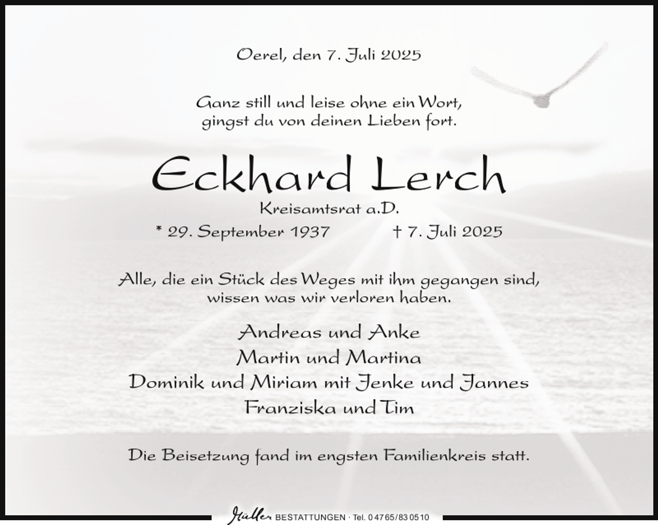 <p>Oerel, den 7. Juli 2025<br />Ganz still und leise ohne ein Wort,<br />gingst du von deinen Lieben fort.</p><p>Eckhard Lerch<br />Kreisamtsrat a.D.<br />* 29. September 1937<br />† 7. Juli 2025</p><p>Alle, die ein Stück des Weges mit ihm gegangen sind,<br />wissen was wir verloren haben.</p><p>Andreas und Anke<br />Martin und Martina<br />Dominik und Miriam mit Jenke und Jannes<br />Franziska und Tim<br />Die Beisetzung fand im engsten Familienkreis statt.<br />BESTATTUNGEN ∙ Tel. 0 47 65 /83 05 10</p>