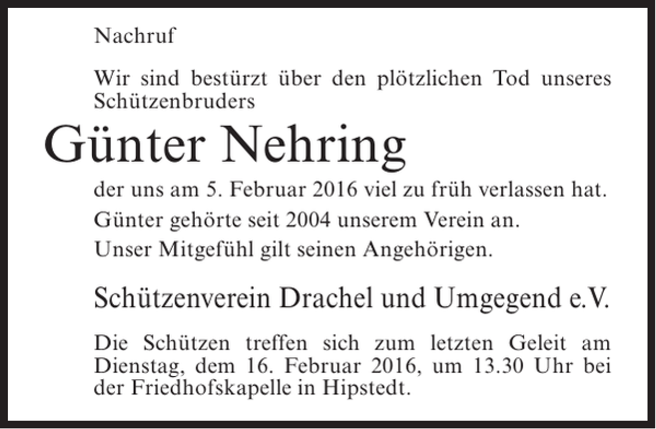 <p>Nachruf<br />Wir sind bestürzt über den plötzlichen Tod unseres<br />Schützenbruders</p><p>Günter Nehring</p><p>der uns am 5. Februar 2016 viel zu früh verlassen hat.<br />Günter gehörte seit 2004 unserem Verein an.<br />Unser Mitgefühl gilt seinen Angehörigen.</p><p>Schützenverein Drachel und Umgegend e.V.<br />Die Schützen treffen sich zum letzten Geleit am<br />Dienstag, dem 16. Februar 2016, um 13.30 Uhr bei<br />der Friedhofskapelle in Hipstedt.</p>