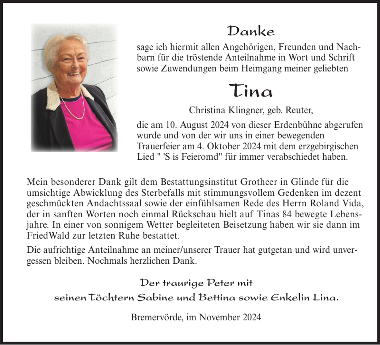 <p>Danke<br />sage ich hiermit allen Angehörigen, Freunden und Nachbarn für die tröstende Anteilnahme in Wort und Schrift<br />sowie Zuwendungen beim Heimgang meiner geliebten</p>
<p>Tina<br />Christina Klingner, geb. Reuter,<br />die am 10. August 2024 von dieser Erdenbühne abgerufen<br />wurde und von der wir uns in einer bewegenden<br />Trauerfeier am 4. Oktober 2024 mit dem erzgebirgischen<br />Lied " 'S is Feieromd" für immer verabschiedet haben.<br />Mein besonderer Dank gilt dem Bestattungsinstitut Grotheer in Glinde für die<br />umsichtige Abwicklung des Sterbefalls mit stimmungsvollem Gedenken im dezent<br />geschmückten Andachtssaal sowie der einfühlsamen Rede des Herrn Roland Vida,<br />der in sanften Worten noch einmal Rückschau hielt auf Tinas 84 bewegte Lebensjahre. In einer von sonnigem Wetter begleiteten Beisetzung haben wir sie dann im<br />FriedWald zur letzten Ruhe bestattet.<br />Die aufrichtige Anteilnahme an meiner/unserer Trauer hat gutgetan und wird unvergessen bleiben. Nochmals herzlichen Dank.</p>
<p>Der<br />Peter mit<br />mit<br />Der traurige<br />traurige Peter<br />seinen<br />Bettinasowie<br />sowieEnkelin<br />EnkelinLina.<br />Lina.<br />seinenTöchtern<br />TöchternSabine<br />Sabine und<br />und Bettina<br />Bremervörde, im November 2024</p>