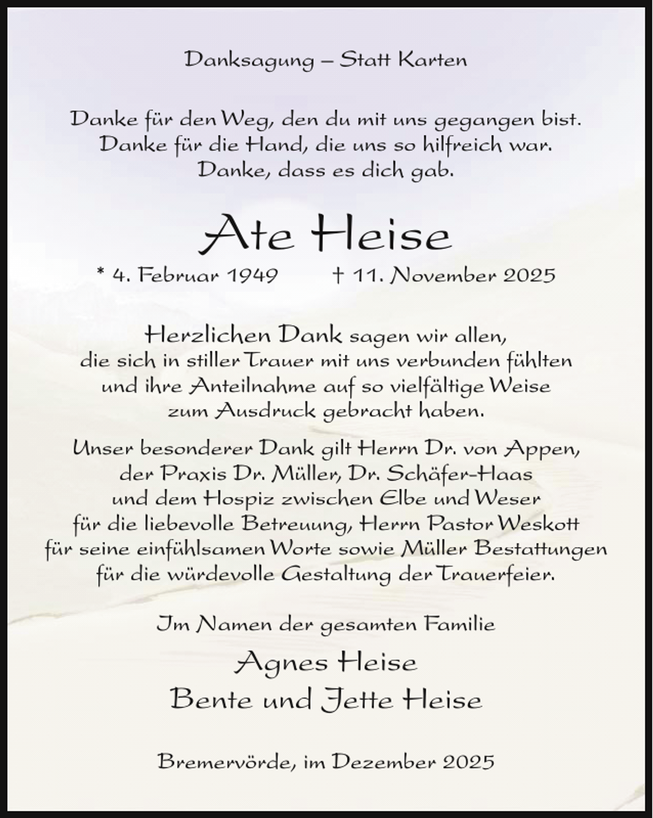 <p>Danksagung – Statt Karten<br />Danke für den Weg, den du mit uns gegangen bist.<br />Danke für die Hand, die uns so hilfreich war.<br />Danke, dass es dich gab.</p><p>Ate Heise</p><p>* 4. Februar 1949</p><p>† 11. November 2025</p><p>Herzlichen Dank sagen wir allen,<br />die sich in stiller Trauer mit uns verbunden fühlten<br />und ihre Anteilnahme auf so vielfältige Weise<br />zum Ausdruck gebracht haben.<br />Unser besonderer Dank gilt Herrn Dr. von Appen,<br />der Praxis Dr. Müller, Dr. Schäfer-Haas<br />und dem Hospiz zwischen Elbe und Weser<br />für die liebevolle Betreuung, Herrn Pastor Weskott<br />für seine einfühlsamen Worte sowie Müller Bestattungen<br />für die würdevolle Gestaltung der Trauerfeier.<br />Im Namen der gesamten Familie</p><p>Agnes Heise<br />Bente und Jette Heise<br />Bremervörde, im Dezember 2025</p>