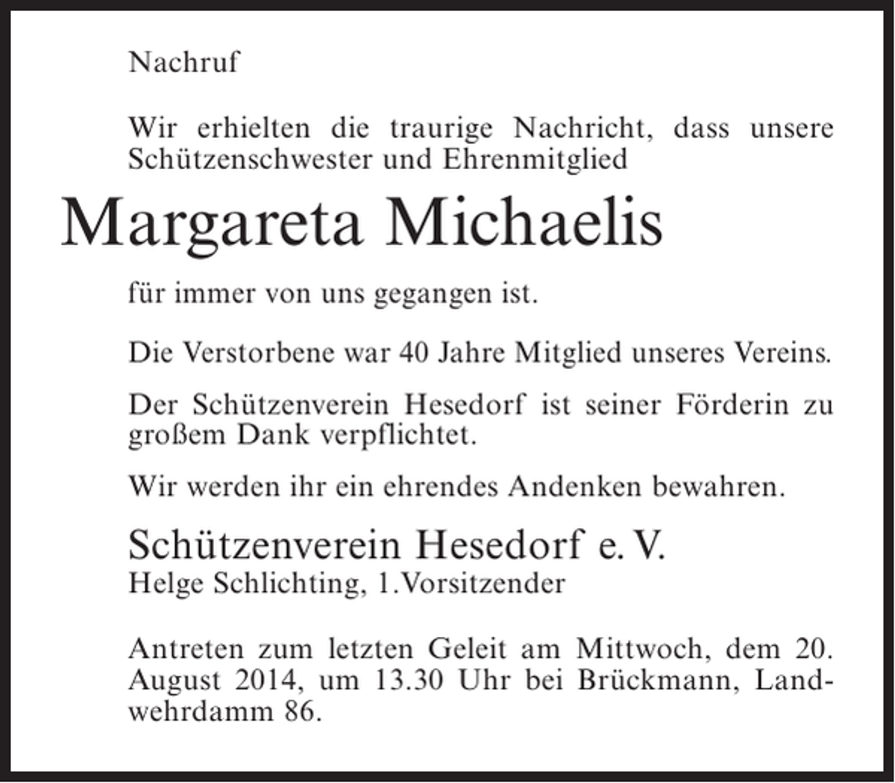 <p>Nachruf<br />Wir erhielten die traurige Nachricht, dass unsere<br />Schützenschwester und Ehrenmitglied</p><p>Margareta Michaelis<br />für immer von uns gegangen ist.<br />Die Verstorbene war 40 Jahre Mitglied unseres Vereins.<br />Der Schützenverein Hesedorf ist seiner Förderin zu<br />großem Dank verpflichtet.<br />Wir werden ihr ein ehrendes Andenken bewahren.</p><p>Schützenverein Hesedorf e. V.<br />Helge Schlichting, 1.Vorsitzender</p><p>Antreten zum letzten Geleit am Mittwoch, dem 20.<br />August 2014, um 13.30 Uhr bei Brückmann, Landwehrdamm 86.</p>