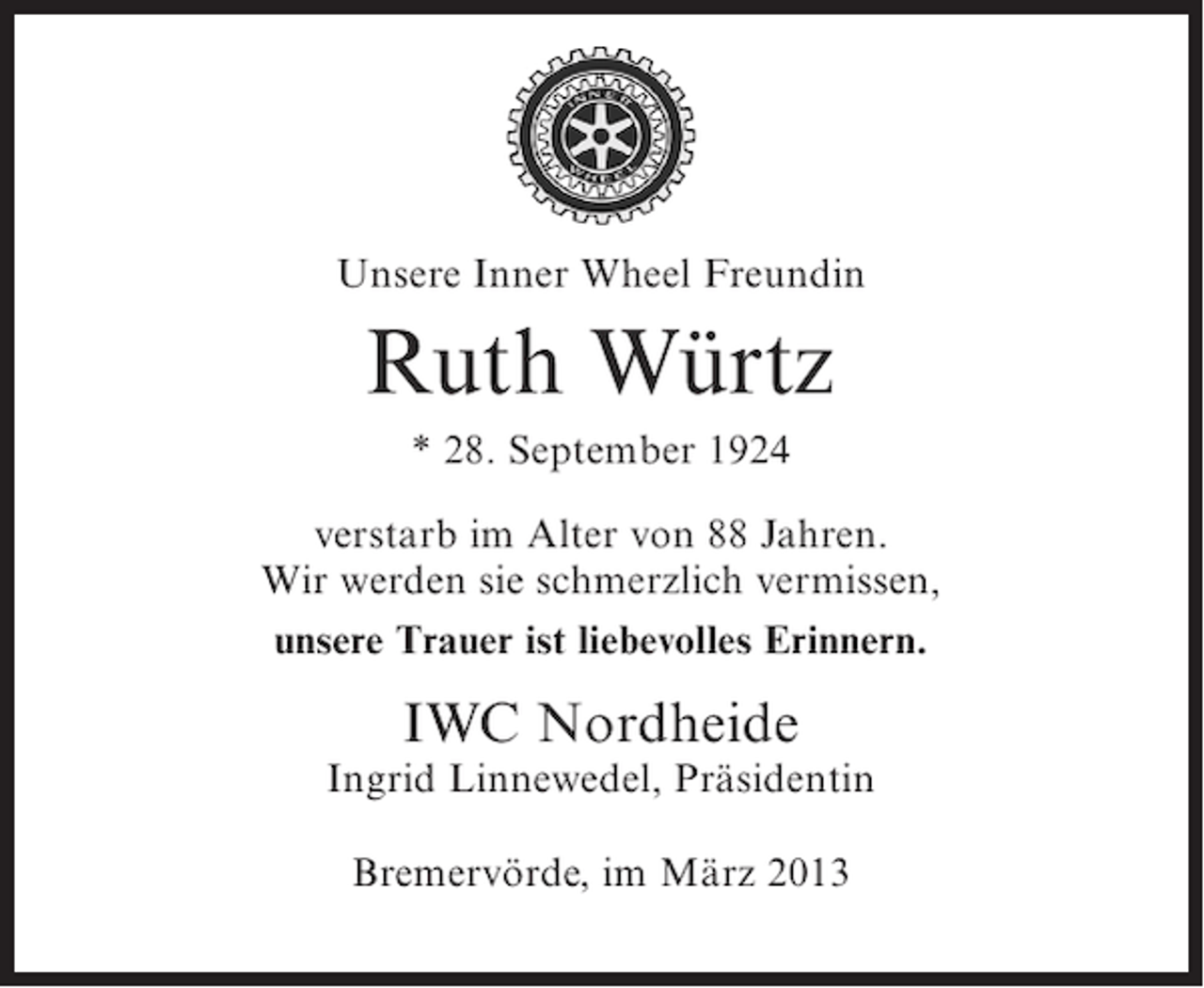 <p>Unsere Inner Wheel Freundin</p><p>Ruth Würtz<br />* 28. September 1924<br />verstarb im Alter von 88 Jahren.<br />Wir werden sie schmerzlich vermissen,<br />unsere Trauer ist liebevolles Erinnern.</p><p>IWC Nordheide</p><p>Ingrid Linnewedel, Präsidentin<br />Bremervörde, im März 2013</p>