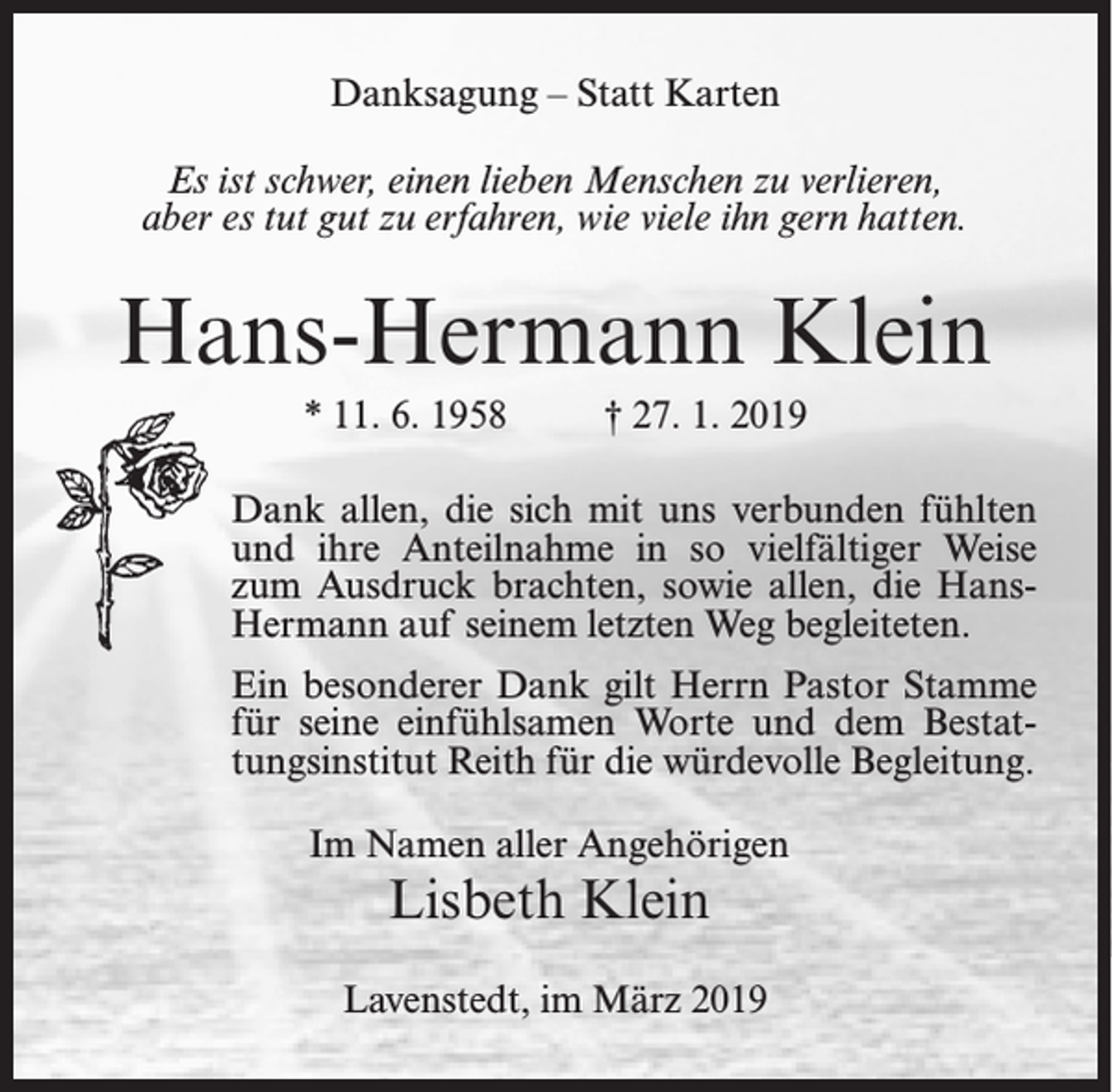 <p>Danksagung – Statt Karten<br />Es ist schwer, einen lieben Menschen zu verlieren,<br />aber es tut gut zu erfahren, wie viele ihn gern hatten.</p><p>Hans-Hermann Klein<br />* 11. 6. 1958</p><p>† 27. 1. 2019</p><p>Dank allen, die sich mit uns verbunden fühlten<br />und ihre Anteilnahme in so vielfältiger Weise<br />zum Ausdruck brachten, sowie allen, die HansHermann auf seinem letzten Weg begleiteten.<br />Ein besonderer Dank gilt Herrn Pastor Stamme<br />für seine einfühlsamen Worte und dem Bestattungsinstitut Reith für die würdevolle Begleitung.<br />Im Namen aller Angehörigen</p><p>Lisbeth Klein</p><p>Lavenstedt, im März 2019</p>