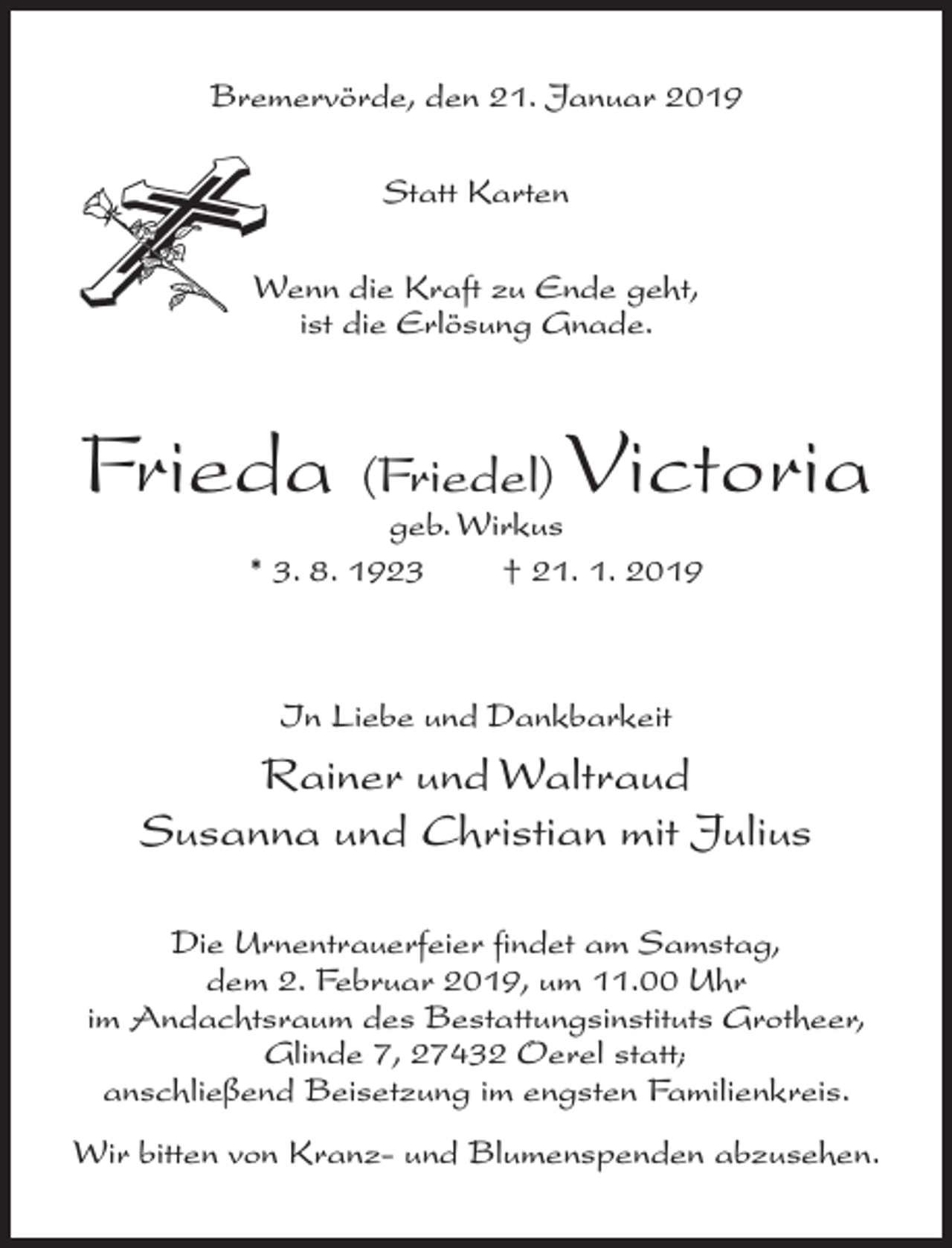 <p>Bremervörde, den 21. Januar 2019<br />Statt Karten<br />Wenn die Kraft zu Ende geht,<br />ist die Erlösung Gnade.</p><p>Frieda (Friedel) Victoria<br />geb. Wirkus<br />* 3. 8. 1923<br />† 21. 1. 2019</p><p>In Liebe und Dankbarkeit</p><p>Rainer und Waltraud<br />Susanna und Christian mit Julius<br />Die Urnentrauerfeier findet am Samstag,<br />dem 2. Februar 2019, um 11.00 Uhr<br />im Andachtsraum des Bestattungsinstituts Grotheer,<br />Glinde 7, 27432 Oerel statt;<br />anschließend Beisetzung im engsten Familienkreis.<br />Wir bitten von Kranz- und Blumenspenden abzusehen.</p>