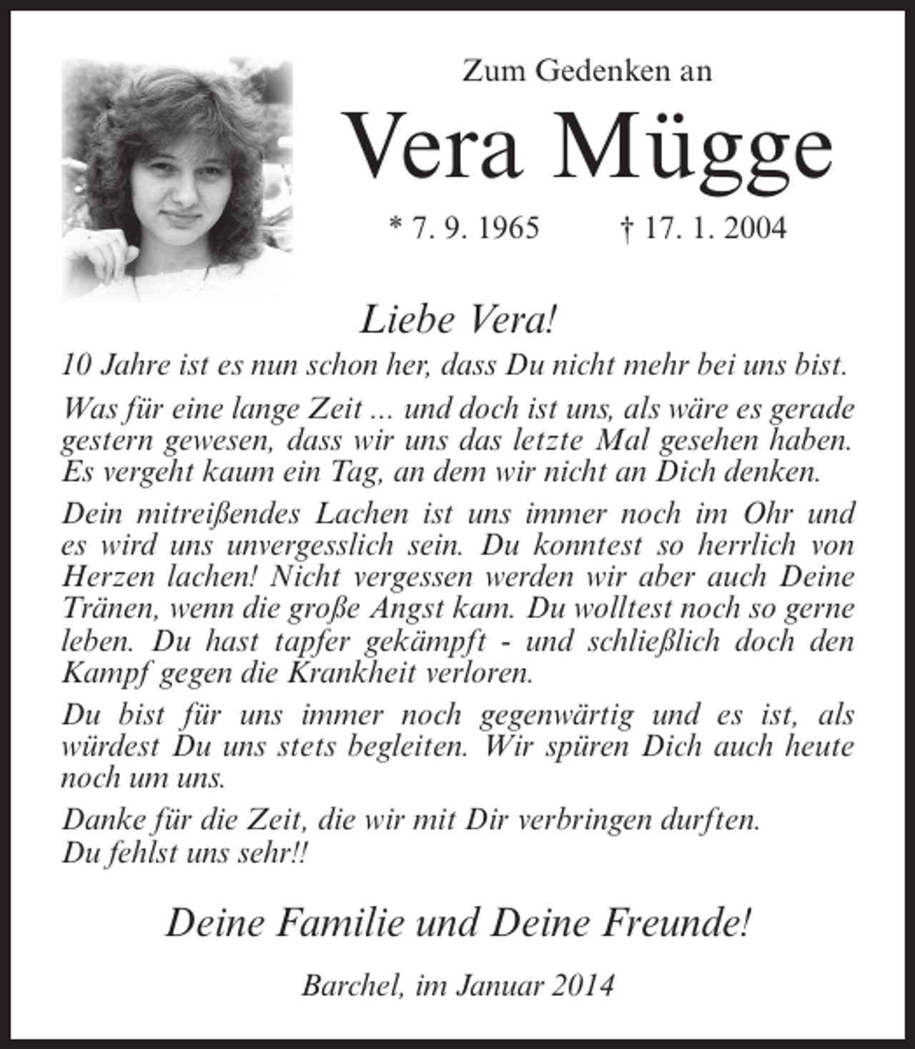 <p>Zum Gedenken an</p><p>Vera Mügge<br />* 7. 9. 1965 † 17. 1. 2004</p><p>Liebe Vera!<br />10 Jahre ist es nun schon her, dass Du nicht mehr bei uns bist.<br />Was für eine lange Zeit ... und doch ist uns, als wäre es gerade<br />gestern gewesen, dass wir uns das letzte Mal gesehen haben.<br />Es vergeht kaum ein Tag, an dem wir nicht an Dich denken.<br />Dein mitreißendes Lachen ist uns immer noch im Ohr und<br />es wird uns unvergesslich sein. Du konntest so herrlich von<br />Herzen lachen! Nicht vergessen werden wir aber auch Deine<br />Tränen, wenn die große Angst kam. Du wolltest noch so gerne<br />leben. Du hast tapfer gekämpft - und schließlich doch den<br />Kampf gegen die Krankheit verloren.<br />Du bist für uns immer noch gegenwärtig und es ist, als<br />würdest Du uns stets begleiten. Wir spüren Dich auch heute<br />noch um uns.<br />Danke für die Zeit, die wir mit Dir verbringen durften.<br />Du fehlst uns sehr!!</p><p>Deine Familie und Deine Freunde!<br />Barchel, im Januar 2014</p>
