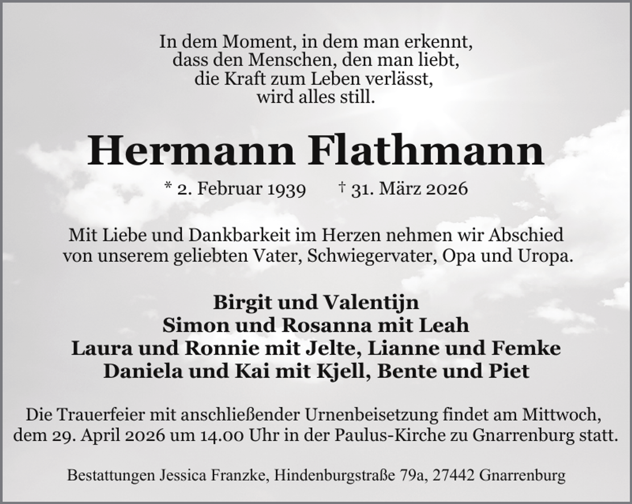 <p>In dem Moment, in dem man erkennt,<br />dass den Menschen, den man liebt,<br />die Kraft zum Leben verlässt,<br />wird alles still.</p><p>Hermann Flathmann<br />* 2. Februar 1939</p><p>† 31. März 2026</p><p>Mit Liebe und Dankbarkeit im Herzen nehmen wir Abschied<br />von unserem geliebten Vater, Schwiegervater, Opa und Uropa.</p><p>Birgit und Valentijn<br />Simon und Rosanna mit Leah<br />Laura und Ronnie mit Jelte, Lianne und Femke<br />Daniela und Kai mit Kjell, Bente und Piet<br />Die Trauerfeier mit anschließender Urnenbeisetzung findet am Mittwoch,<br />dem 29. April 2026 um 14.00 Uhr in der Paulus-Kirche zu Gnarrenburg statt.<br />Bestattungen Jessica Franzke, Hindenburgstraße 79a, 27442 Gnarrenburg</p>