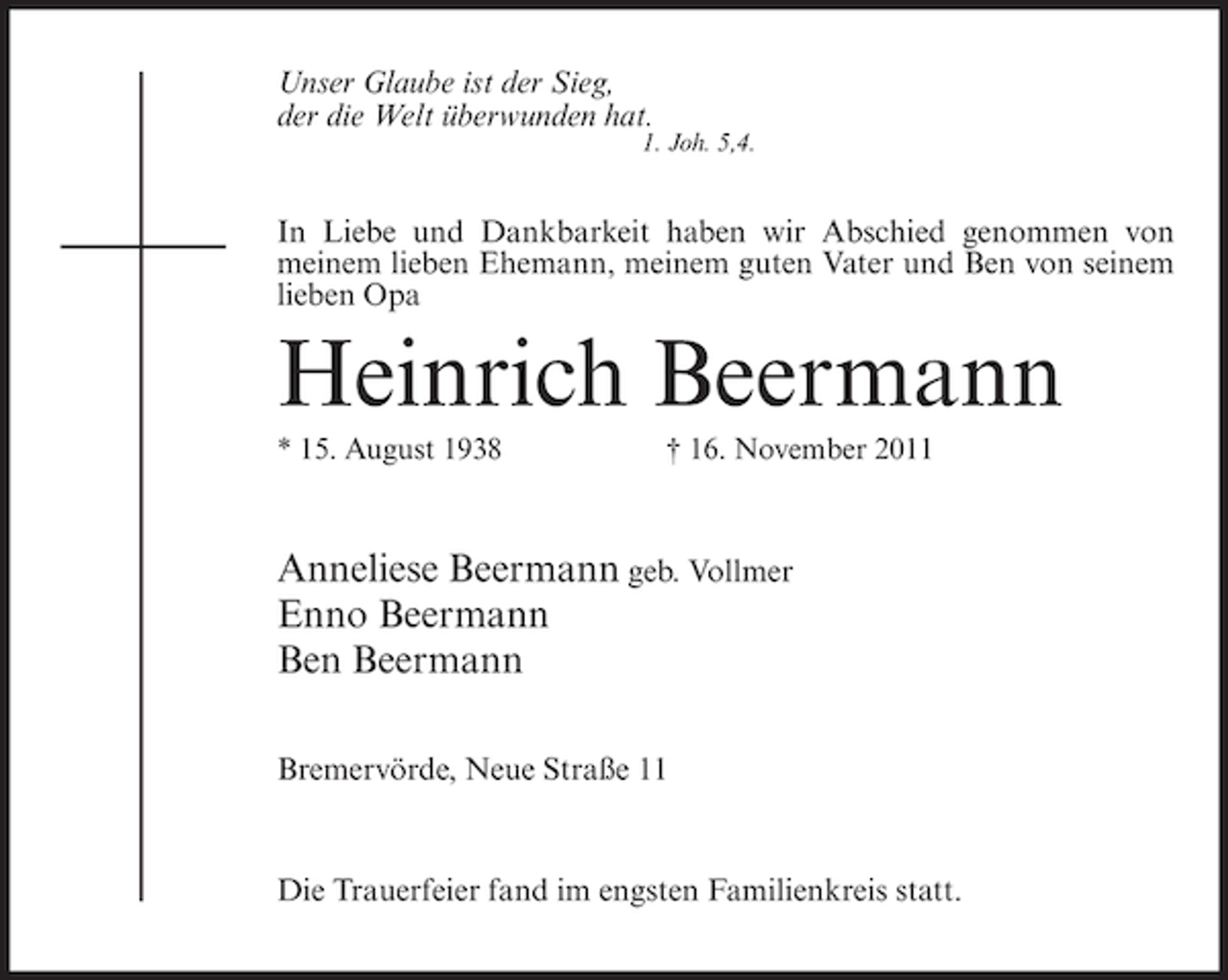 <p>Unser Glaube ist der Sieg,<br />der die Welt überwunden hat.</p><p>1. Joh. 5,4.</p><p>In Liebe und Dankbarkeit haben wir Abschied genommen von<br />meinem lieben Ehemann, meinem guten Vater und Ben von seinem<br />lieben Opa</p><p>Heinrich Beermann<br />* 15. August 1938</p><p>† 16. November 2011</p><p>Anneliese Beermann geb. Vollmer<br />Enno Beermann<br />Ben Beermann<br />Bremervörde, Neue Straße 11</p><p>Die Trauerfeier fand im engsten Familienkreis statt.</p>
