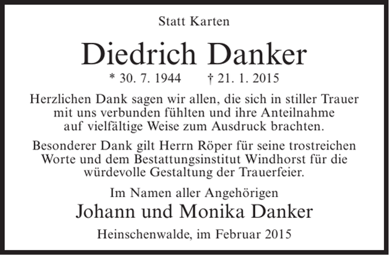 <p>Statt Karten</p><p>Diedrich Danker<br />* 30. 7. 1944</p><p>† 21. 1. 2015</p><p>Herzlichen Dank sagen wir allen, die sich in stiller Trauer<br />mit uns verbunden fühlten und ihre Anteilnahme<br />auf vielfältige Weise zum Ausdruck brachten.<br />Besonderer Dank gilt Herrn Röper für seine trostreichen<br />Worte und dem Bestattungsinstitut Windhorst für die<br />würdevolle Gestaltung der Trauerfeier.<br />Im Namen aller Angehörigen</p><p>Johann und Monika Danker<br />Heinschenwalde, im Februar 2015</p>