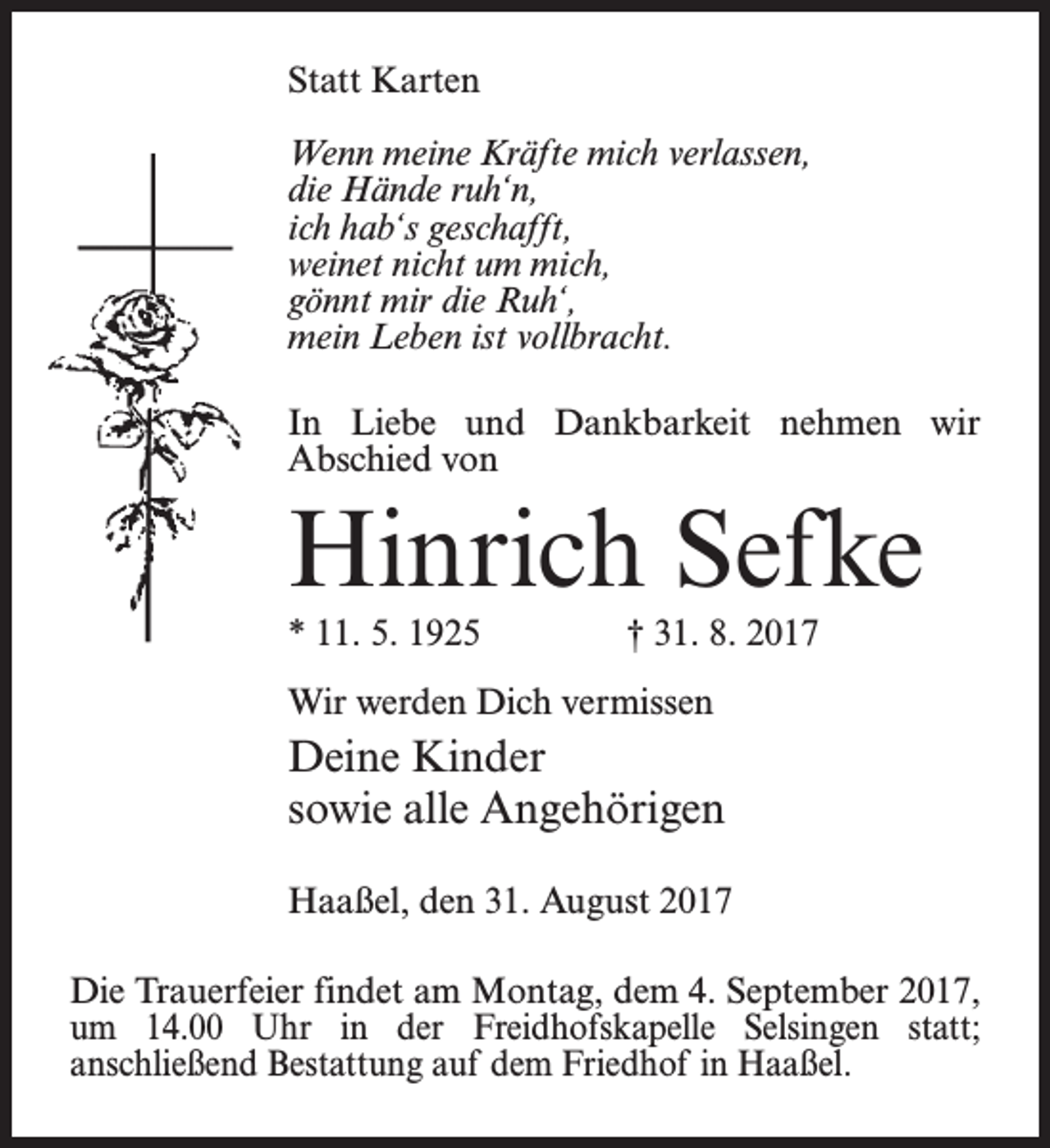 <p>Statt Karten<br />Wenn meine Kräfte mich verlassen,<br />die Hände ruh‘n,<br />ich hab‘s geschafft,<br />weinet nicht um mich,<br />gönnt mir die Ruh‘,<br />mein Leben ist vollbracht.<br />In Liebe und Dankbarkeit nehmen wir<br />Abschied von</p><p>Hinrich Sefke<br />* 11. 5. 1925</p><p>† 31. 8. 2017</p><p>Wir werden Dich vermissen</p><p>Deine Kinder<br />sowie alle Angehörigen<br />Haaßel, den 31. August 2017<br />Die Trauerfeier findet am Montag, dem 4. September 2017,<br />um 14.00 Uhr in der Freidhofskapelle Selsingen statt;<br />­anschließend Bestattung auf dem Friedhof in Haaßel.</p>