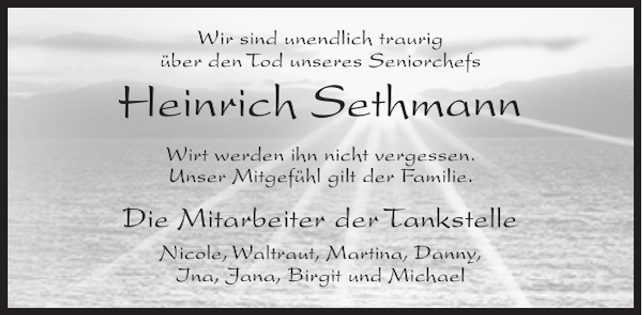 <p>Wir sind unendlich traurig<br />über den Tod unseres Seniorchefs</p><p>Heinrich Sethmann<br />Wirt werden ihn nicht vergessen.<br />Unser Mitgefühl gilt der Familie.</p><p>Die Mitarbeiter der Tankstelle<br />Nicole, Waltraut, Martina, Danny,<br />Ina, Jana, Birgit und Michael</p>