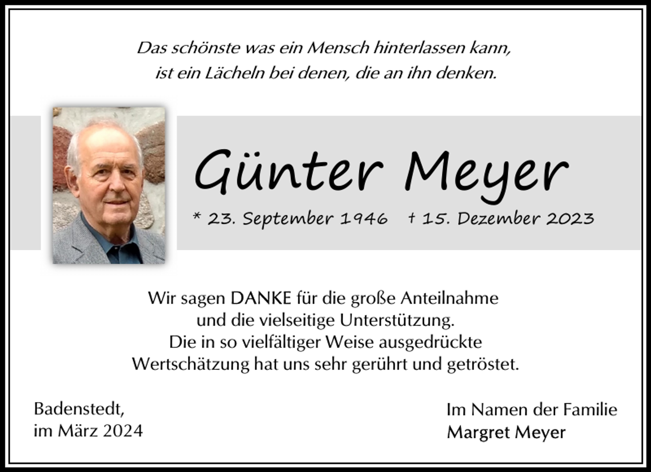<p>Das schönste was ein Mensch hinterlassen kann,<br />ist ein Lächeln bei denen, die an ihn denken.</p><p>Günter Meyer<br />* 23. September 1946</p><p>† 15. Dezember 2023</p><p>Wir sagen<br />für die große Anteilnahme<br />und die vielseitige Unterstützung.<br />Die in so vielfältiger Weise ausgedrückte<br />Wertschätzung hat uns sehr gerührt und getröstet.<br />Badenstedt,<br />im März 2024</p><p>Im Namen der Familie</p>