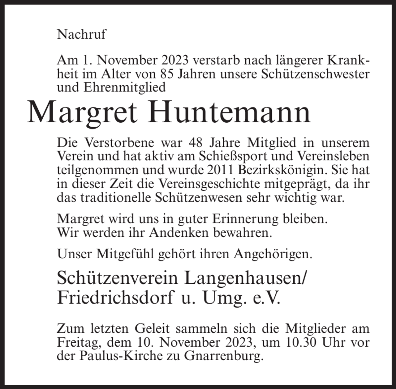 <p>Nachruf<br />Am 1. November 2023 verstarb nach längerer Krankheit im Alter von 85 Jahren unsere Schützenschwester<br />und Ehrenmitglied</p><p>Margret Huntemann</p><p>Die Verstorbene war 48 Jahre Mitglied in unserem<br />Verein und hat aktiv am Schießsport und Vereinsleben<br />teilgenommen und wurde 2011 Bezirkskönigin. Sie hat<br />in dieser Zeit die Vereinsgeschichte mitgeprägt, da ihr<br />das traditionelle Schützenwesen sehr wichtig war.<br />Margret wird uns in guter Erinnerung bleiben.<br />Wir werden ihr Andenken bewahren.<br />Unser Mitgefühl gehört ihren Angehörigen.</p><p>Schützenverein Langenhausen/<br />Friedrichsdorf u. Umg. e.V.<br />Zum letzten Geleit sammeln sich die Mitglieder am<br />Freitag, dem 10. November 2023, um 10.30 Uhr vor<br />der Paulus-Kirche zu Gnarrenburg.</p>