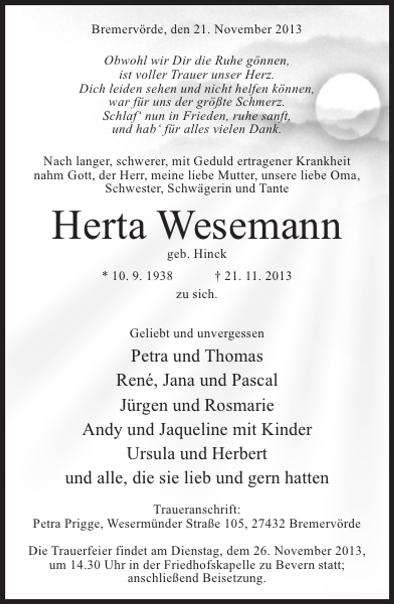 <p>Bremervörde, den 21. November 2013<br />Obwohl wir Dir die Ruhe gönnen,<br />ist voller Trauer unser Herz.<br />Dich leiden sehen und nicht helfen können,<br />war für uns der größte Schmerz.<br />Schlaf‘ nun in Frieden, ruhe sanft,<br />und hab‘ für alles vielen Dank.<br />Nach langer, schwerer, mit Geduld ertragener Krankheit<br />nahm Gott, der Herr, meine liebe Mutter, unsere liebe Oma,<br />Schwester, Schwägerin und Tante</p><p>Herta Wesemann<br />geb. Hinck</p><p>* 10. 9. 1938 † 21. 11. 2013<br />zu sich.<br />Geliebt und unvergessen</p><p>Petra und Thomas<br />René, Jana und Pascal<br />Jürgen und Rosmarie<br />Andy und Jaqueline mit Kinder<br />Ursula und Herbert<br />und alle, die sie lieb und gern hatten<br />Traueranschrift:<br />Petra Prigge, Wesermünder Straße 105, 27432 Bremervörde<br />Die Trauerfeier findet am Dienstag, dem 26. November 2013,<br />um 14.30 Uhr in der Friedhofskapelle zu Bevern statt;<br />anschließend Beisetzung.</p>