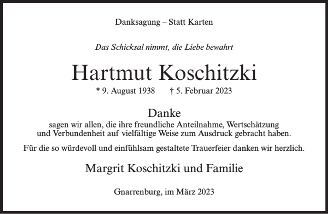 <p>Danksagung – Statt Karten<br />Das Schicksal nimmt, die Liebe bewahrt</p><p>Hartmut Koschitzki<br />* 9. August 1938</p><p>† 5. Februar 2023</p><p>Danke<br />sagen wir allen, die ihre freundliche Anteilnahme, Wertschätzung<br />und Verbundenheit auf vielfältige Weise zum Ausdruck gebracht haben.<br />Für die so würdevoll und einfühlsam gestaltete Trauerfeier danken wir herzlich.</p><p>Margrit Koschitzki und Familie<br />Gnarrenburg, im März 2023</p>