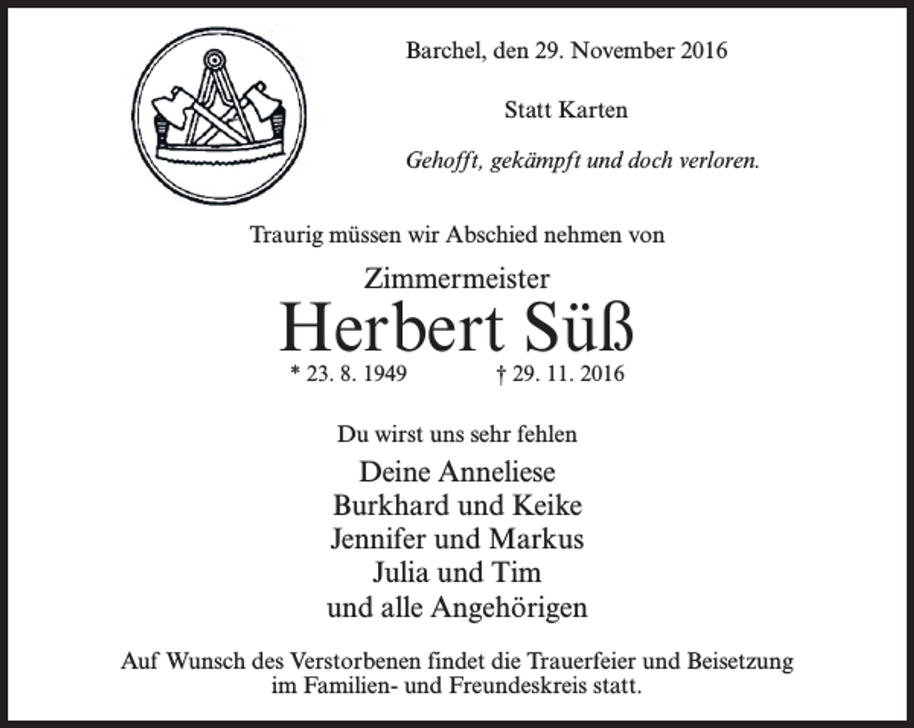 <p>Barchel, den 29. November 2016<br />Statt Karten<br />Gehofft, gekämpft und doch verloren.<br />Traurig müssen wir Abschied nehmen von</p><p>Zimmermeister</p><p>Herbert Süß<br />* 23. 8. 1949 † 29. 11. 2016</p><p>Du wirst uns sehr fehlen</p><p>Deine Anneliese<br />Burkhard und Keike<br />Jennifer und Markus<br />Julia und Tim<br />und alle Angehörigen<br />Auf Wunsch des Verstorbenen findet die Trauerfeier und Beisetzung<br />im Familien- und Freundeskreis statt.</p>