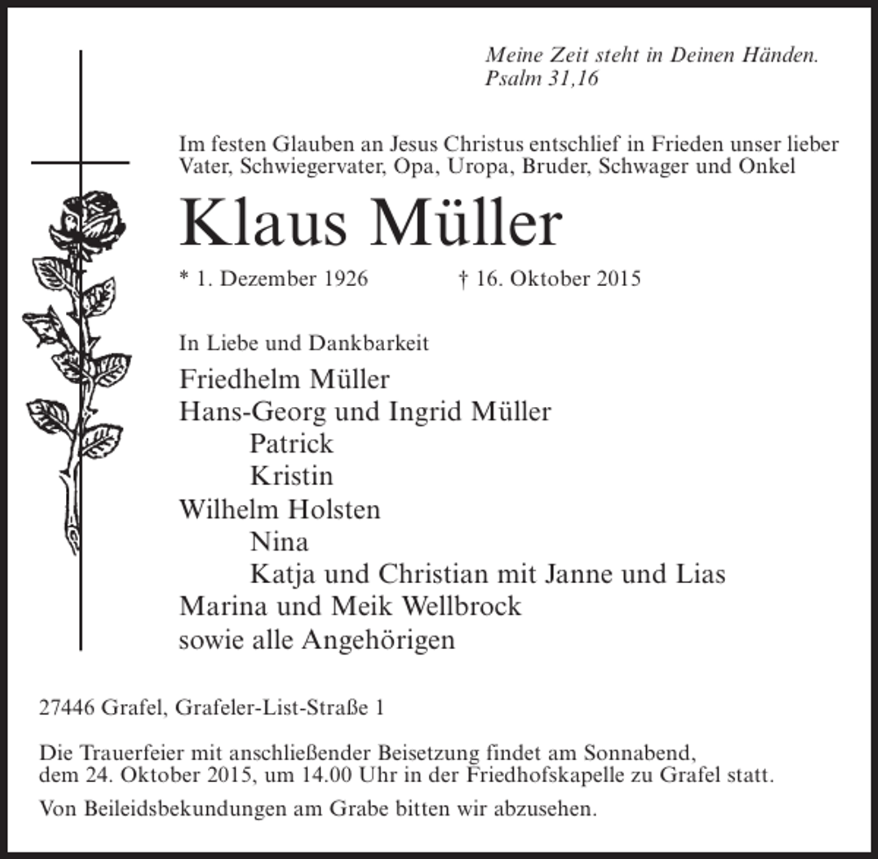 <p>Meine Zeit steht in Deinen Händen.<br />Psalm 31,16<br />Im festen Glauben an Jesus Christus entschlief in Frieden unser lieber<br />Vater, Schwiegervater, Opa, Uropa, Bruder, Schwager und Onkel</p><p>Klaus Müller<br />* 1. Dezember 1926 † 16. Oktober 2015<br />In Liebe und Dankbarkeit</p><p>Friedhelm Müller<br />Hans-Georg und Ingrid Müller</p><p>Patrick</p><p>Kristin<br />Wilhelm Holsten</p><p>Nina</p><p>Katja und Christian mit Janne und Lias<br />Marina und Meik Wellbrock<br />sowie alle Angehörigen<br />27446 Grafel, Grafeler-List-Straße 1<br />Die Trauerfeier mit anschließender Beisetzung findet am Sonnabend,<br />dem 24. Oktober 2015, um 14.00 Uhr in der Friedhofskapelle zu Grafel statt.<br />Von Beileidsbekundungen am Grabe bitten wir abzusehen.</p>