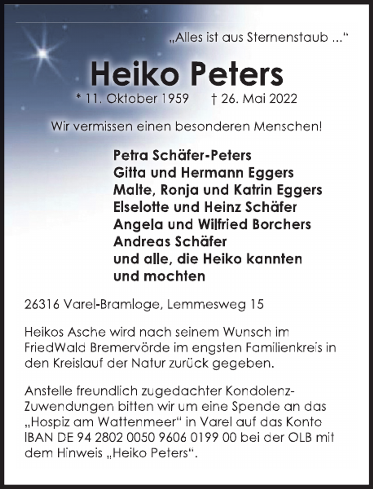 <p>„Alles ist aus Sternenstaub ...“</p>
<p>Heiko Peters</p>
<p>* 11. Oktober 1959</p>
<p>† 26. Mai 2022</p>
<p>Wir vermissen einen besonderen Menschen!</p>
<p>Petra Schäfer-Peters<br />Gitta und Hermann Eggers<br />Malte, Ronja und Katrin Eggers<br />Elselotte und Heinz Schäfer<br />Angela und Wilfried Borchers<br />Andreas Schäfer<br />und alle, die Heiko kannten<br />und mochten<br />26316 Varel-Bramloge, Lemmesweg 15<br />Heikos Asche wird nach seinem Wunsch im<br />FriedWald Bremervörde im engsten Familienkreis in<br />den Kreislauf der Natur zurück gegeben.<br />Anstelle freundlich zugedachter KondolenzZuwendungen bitten wir um eine Spende an das<br />„Hospiz am Wattenmeer“ in Varel auf das Konto<br />IBAN DE 94 2802 0050 9606 0199 00 bei der OLB mit<br />dem Hinweis „Heiko Peters“.</p>