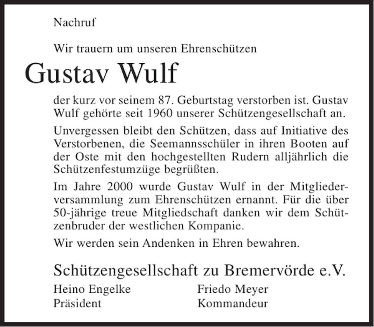 <p>Nachruf<br />Wir trauern um unseren Ehrenschützen</p><p>Gustav Wulf<br />der kurz vor seinem 87. Geburtstag verstorben ist. Gustav<br />Wulf gehörte seit 1960 unserer Schützengesellschaft an.<br />Unvergessen bleibt den Schützen, dass auf Initiative des<br />Verstorbenen, die Seemannsschüler in ihren Booten auf<br />der Oste mit den hochgestellten Rudern alljährlich die<br />Schützenfestumzüge begrüßten.<br />Im Jahre 2000 wurde Gustav Wulf in der Mitgliederversammlung zum Ehrenschützen ernannt. Für die über<br />50-jährige treue Mitgliedschaft danken wir dem Schützenbruder der westlichen Kompanie.<br />Wir werden sein Andenken in Ehren bewahren.</p><p>Schützengesellschaft zu Bremervörde e.V.<br />Heino Engelke<br />Präsident</p><p>Friedo Meyer<br />Kommandeur</p>