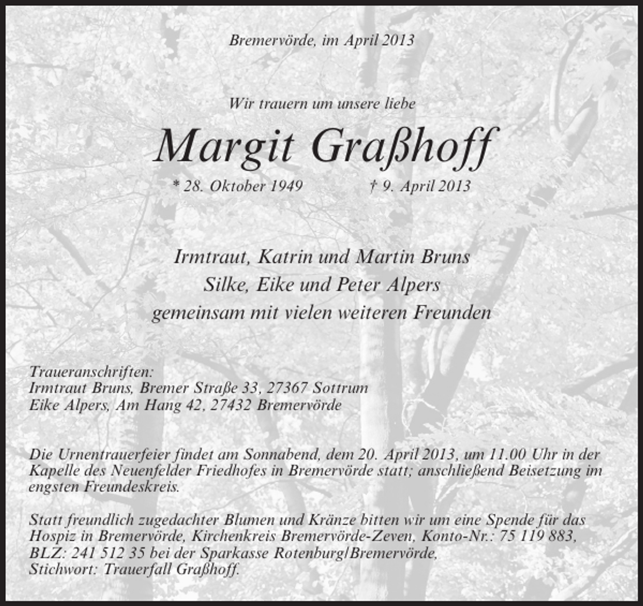 <p>Bremervörde, im April 2013</p><p>Wir trauern um unsere liebe</p><p>Margit Graßhoff<br />* 28. Oktober 1949 † 9. April 2013</p><p>Irmtraut, Katrin und Martin Bruns<br />Silke, Eike und Peter Alpers<br />gemeinsam mit vielen weiteren Freunden<br />Traueranschriften:<br />Irmtraut Bruns, Bremer Straße 33, 27367 Sottrum<br />Eike Alpers, Am Hang 42, 27432 Bremervörde<br />Die Urnentrauerfeier findet am Sonnabend, dem 20. April 2013, um 11.00 Uhr in der<br />Kapelle des Neuenfelder Friedhofes in Bremervörde statt; anschließend Beisetzung im<br />engsten Freundeskreis.<br />Statt freundlich zugedachter Blumen und Kränze bitten wir um eine Spende für das<br />Hospiz in Bremervörde, Kirchenkreis Bremervörde-Zeven, Konto-Nr.: 75 119 883,<br />BLZ: 241 512 35 bei der Sparkasse Rotenburg/Bremervörde,<br />Stichwort: Trauerfall Graßhoff.</p>
