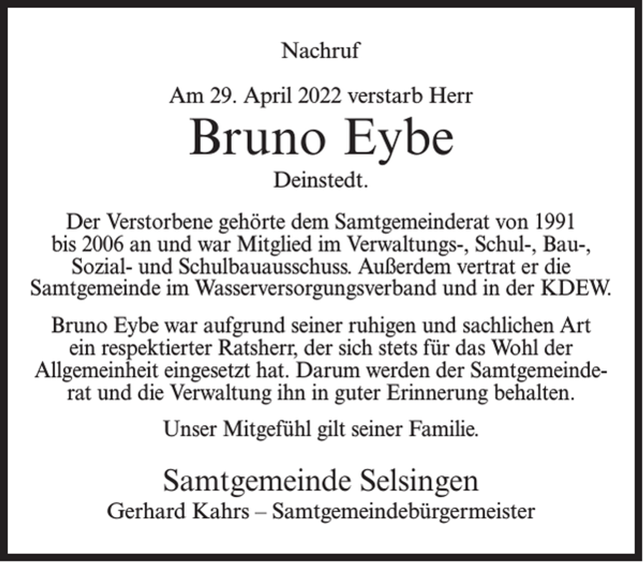 <p>Nachruf<br />Am 29. April 2022 verstarb Herr</p><p>Bruno Eybe<br />Deinstedt.</p><p>Der Verstorbene gehörte dem Samtgemeinderat von 1991<br />bis 2006 an und war Mitglied im Verwaltungs-, Schul-, Bau-,<br />Sozial- und Schulbauausschuss. Außerdem vertrat er die<br />Samtgemeinde im Wasserversorgungsverband und in der KDEW.<br />Bruno Eybe war aufgrund seiner ruhigen und sachlichen Art<br />ein respektierter Ratsherr, der sich stets für das Wohl der<br />Allgemeinheit eingesetzt hat. Darum werden der Samtgemeinderat und die Verwaltung ihn in guter Erinnerung behalten.<br />Unser Mitgefühl gilt seiner Familie.</p><p>Samtgemeinde Selsingen</p><p>Gerhard Kahrs – Samtgemeindebürgermeister</p>