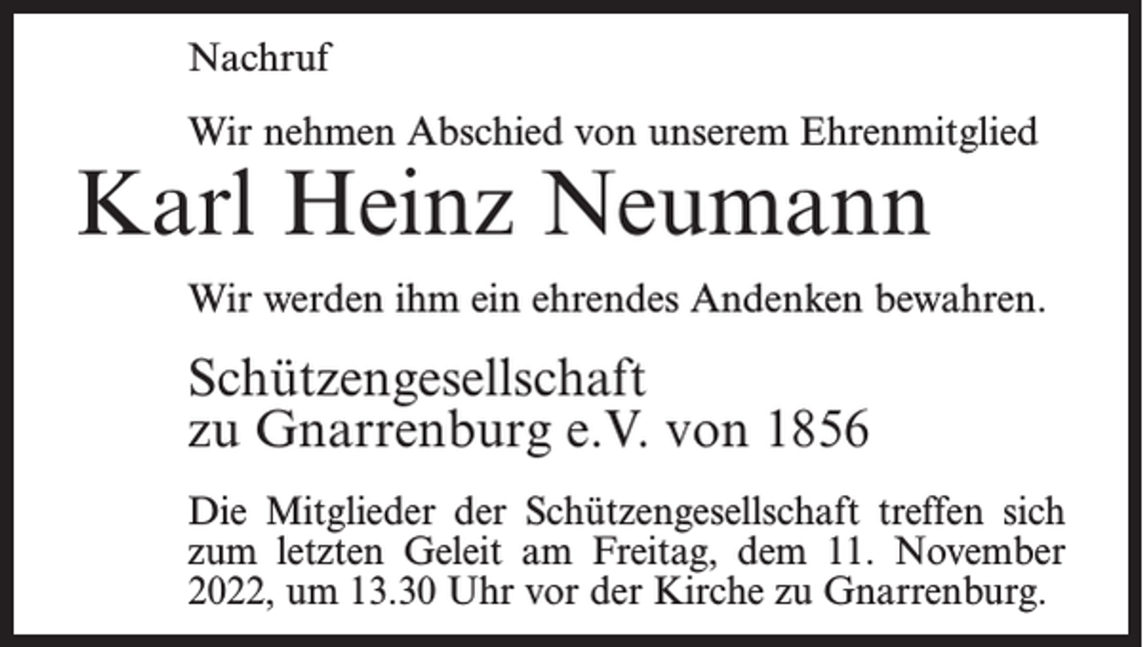 <p>Nachruf<br />Wir nehmen Abschied von unserem Ehrenmitglied</p><p>Karl Heinz Neumann</p><p>Wir werden ihm ein ehrendes Andenken bewahren.</p><p>Schützengesellschaft<br />zu Gnarrenburg e.V. von 1856<br />Die Mitglieder der Schützengesellschaft treffen sich<br />zum letzten Geleit am Freitag, dem 11. November<br />2022, um 13.30 Uhr vor der Kirche zu Gnarrenburg.</p>