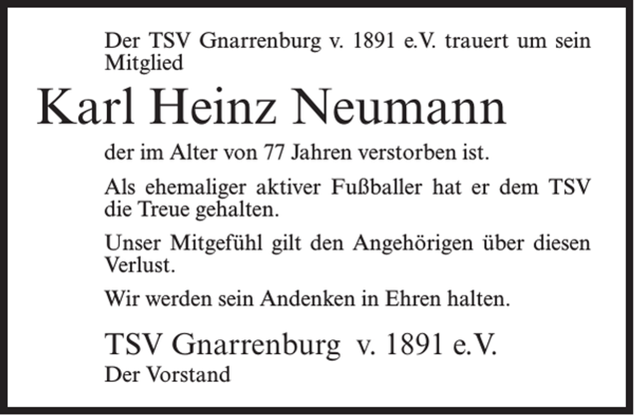 <p>Der TSV Gnarrenburg v. 1891 e.V. trauert um sein<br />Mitglied</p><p>Karl Heinz Neumann<br />der im Alter von 77 Jahren verstorben ist.<br />Als ehemaliger aktiver Fußballer hat er dem TSV<br />die Treue gehalten.<br />Unser Mitgefühl gilt den Angehörigen über diesen<br />Verlust.<br />Wir werden sein Andenken in Ehren halten.</p><p>TSV Gnarrenburg v. 1891 e.V.<br />Der Vorstand</p>