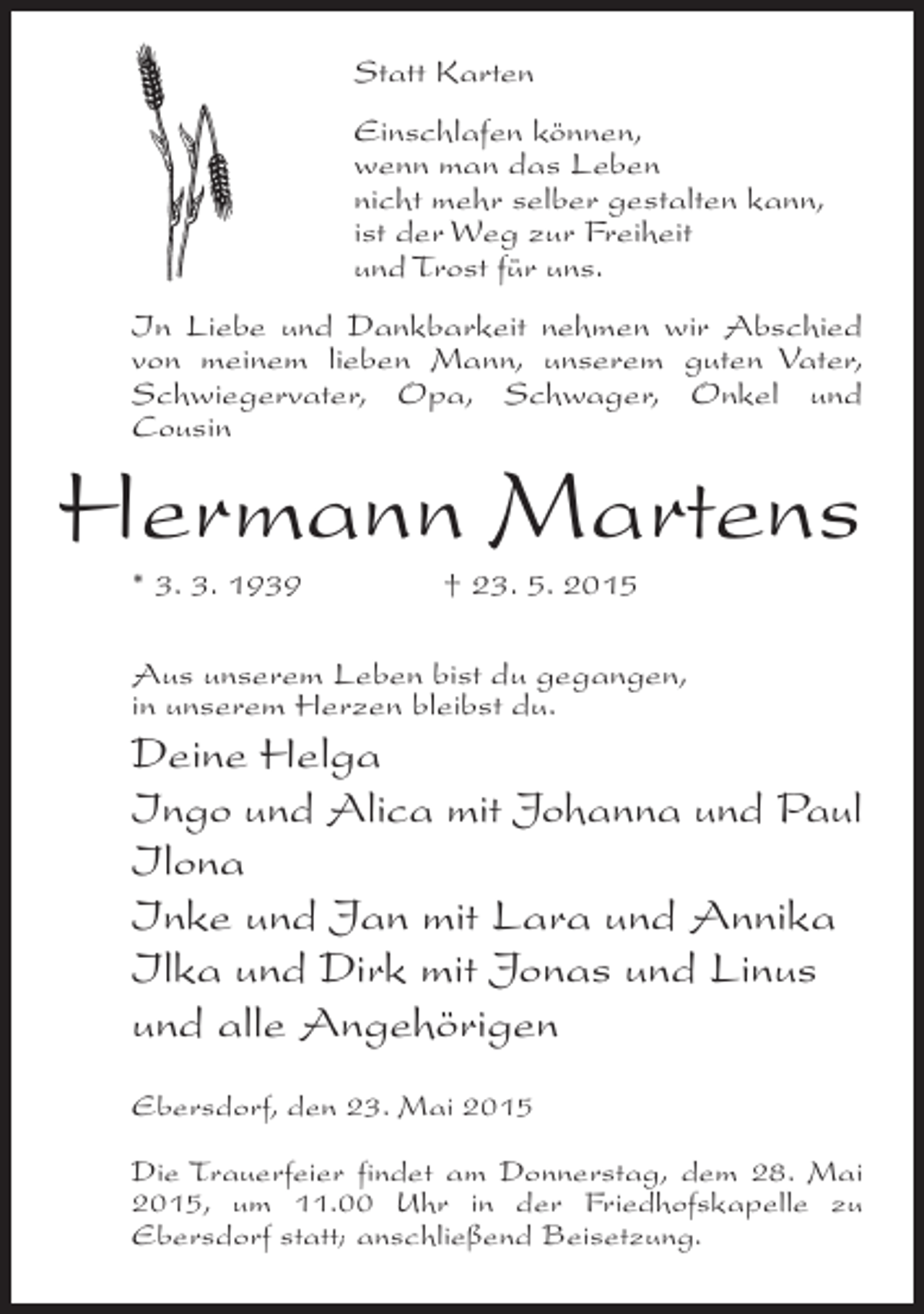 <p>Statt Karten<br />Einschlafen können,<br />wenn man das Leben<br />nicht mehr selber gestalten kann,<br />ist der Weg zur Freiheit<br />und Trost für uns.<br />In Liebe und Dankbarkeit nehmen wir Abschied<br />von meinem lieben Mann, unserem guten Vater,<br />Schwiegervater, Opa, Schwager, Onkel und<br />Cousin</p><p>Hermann Martens<br />* 3. 3. 1939</p><p>† 23. 5. 2015</p><p>Aus unserem Leben bist du gegangen,<br />in unserem Herzen bleibst du.</p><p>Deine Helga<br />Ingo und Alica mit Johanna und Paul<br />Ilona<br />Inke und Jan mit Lara und Annika<br />Ilka und Dirk mit Jonas und Linus<br />und alle Angehörigen<br />Ebersdorf, den 23. Mai 2015<br />Die Trauerfeier findet am Donnerstag, dem 28. Mai<br />2015, um 11.00 Uhr in der Friedhofskapelle zu<br />Ebersdorf statt; anschließend Beisetzung.</p>
