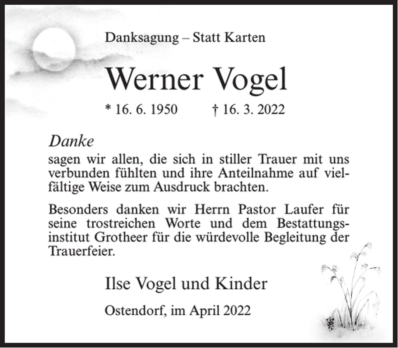 <p>Danksagung – Statt Karten</p><p>Werner Vogel<br />* 16. 6. 1950</p><p>† 16. 3. 2022</p><p>Danke<br />sagen wir allen, die sich in stiller Trauer mit uns<br />verbunden fühlten und ihre Anteilnahme auf vielfältige Weise zum Ausdruck brachten.<br />Besonders danken wir Herrn Pastor Laufer für<br />seine trostreichen Worte und dem Bestattungsinstitut Grotheer für die würdevolle Begleitung der<br />Trauerfeier.</p><p>Ilse Vogel und Kinder<br />Ostendorf, im April 2022</p>