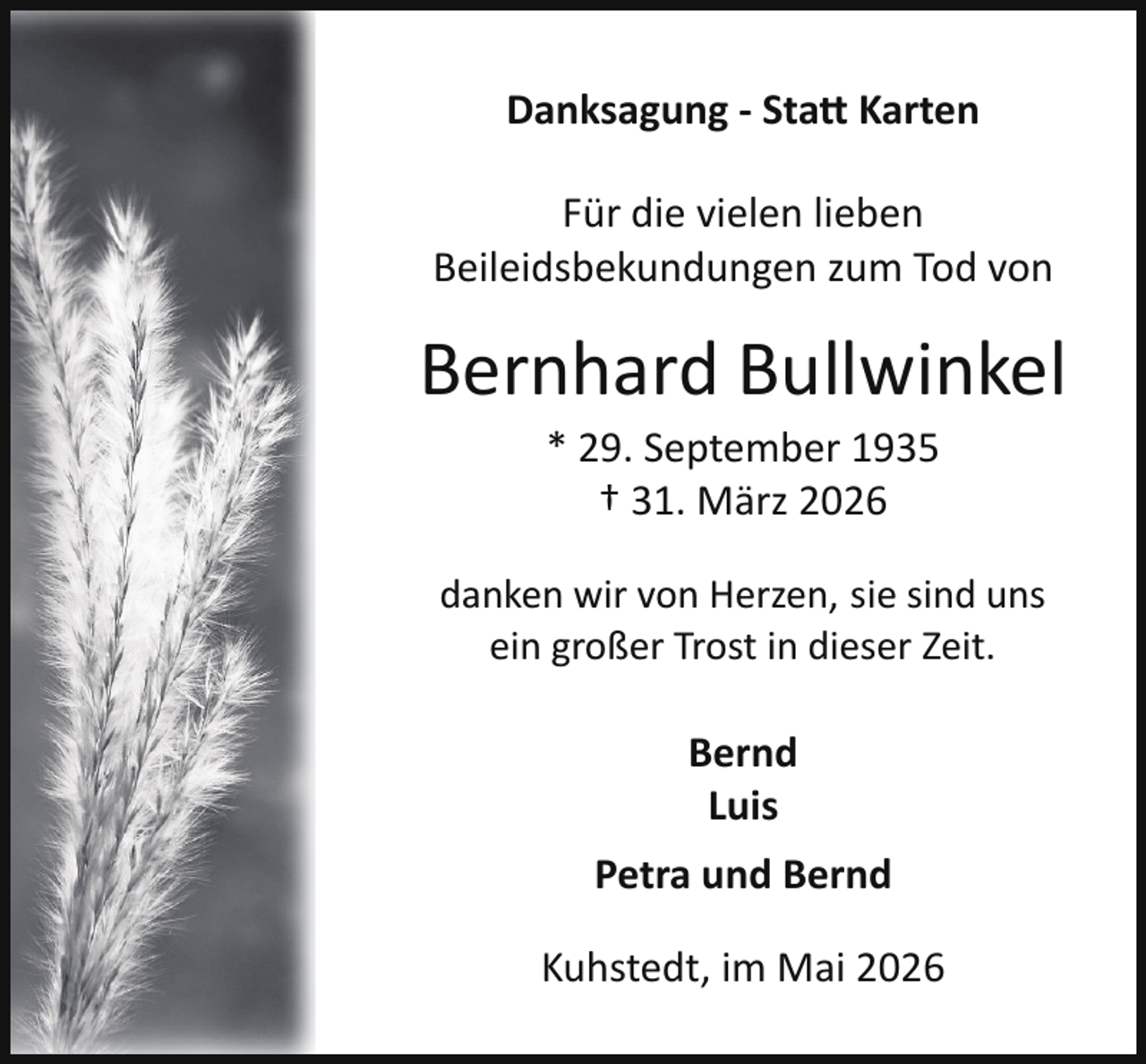 <p>Danksagung - Statt Karten<br />Für die vielen lieben<br />Beileidsbekundungen zum Tod von</p>
<p>Bernhard Bullwinkel<br />* 29. September 1935<br />† 31. März 2026</p>
<p>danken wir von Herzen, sie sind uns<br />ein großer Trost in dieser Zeit.</p>
<p>Bernd<br />Luis<br />Petra und Bernd<br />Kuhstedt, im Mai 2026</p>