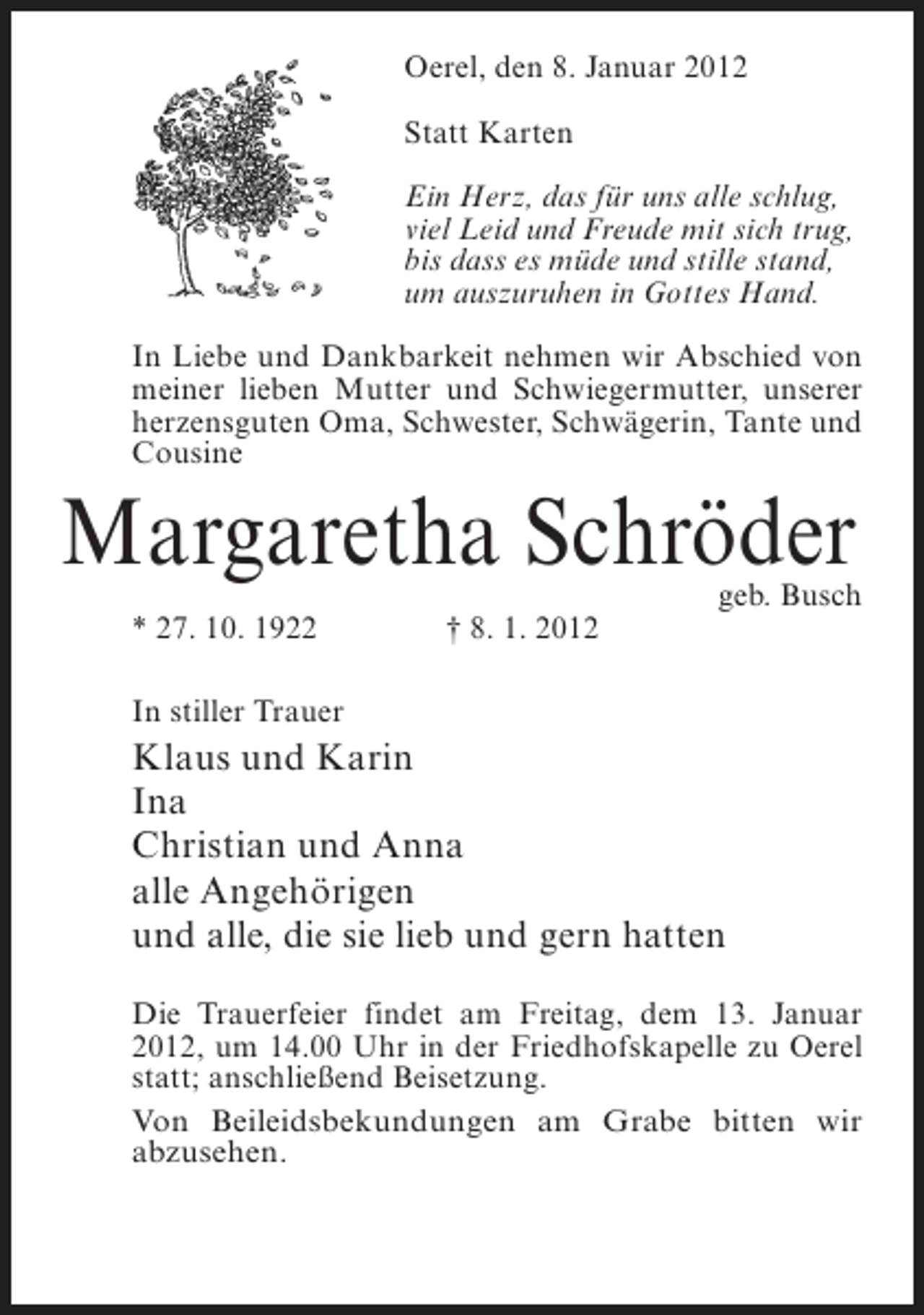 <p>Oerel, den 8. Januar 2012<br />Statt Karten<br />Ein Herz, das für uns alle schlug,<br />viel Leid und Freude mit sich trug,<br />bis dass es müde und stille stand,<br />um auszuruhen in Gottes Hand.<br />In Liebe und Dankbarkeit nehmen wir Abschied von<br />meiner lieben Mutter und Schwiegermutter, unserer<br />herzensguten Oma, Schwester, Schwägerin, Tante und<br />Cousine</p><p>Margaretha Schröder</p><p>geb. Busch</p><p>* 27. 10. 1922</p><p>† 8. 1. 2012</p><p>In stiller Trauer</p><p>Klaus und Karin<br />Ina<br />Christian und Anna<br />alle Angehörigen<br />und alle, die sie lieb und gern hatten<br />Die Trauerfeier findet am Freitag, dem 13. Januar<br />2012, um 14.00 Uhr in der Friedhofskapelle zu Oerel<br />statt; anschließend Beisetzung.<br />Von Beileidsbekundungen am Grabe bitten wir<br />abzusehen.</p>