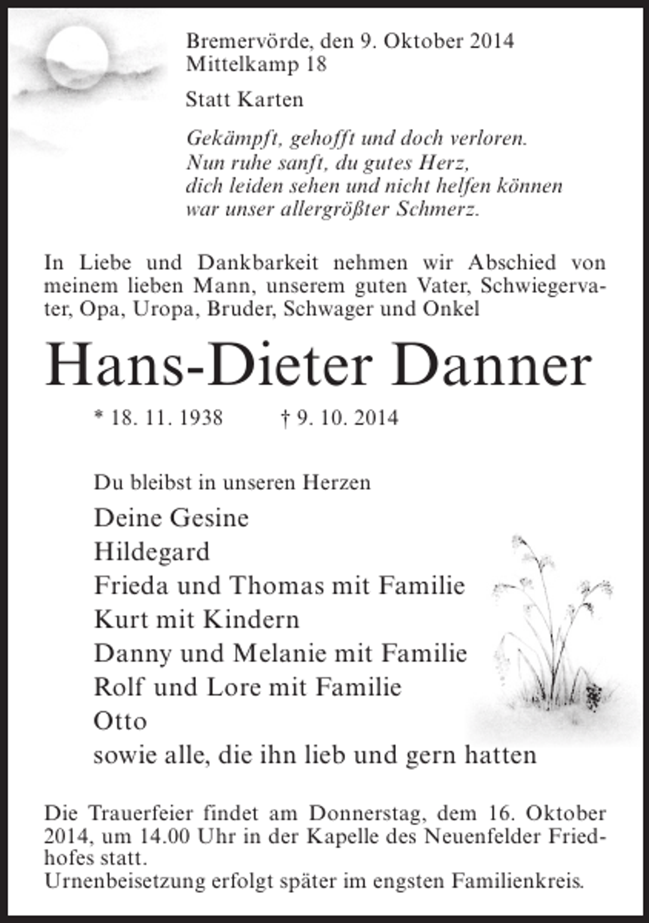 <p>Bremervörde, den 9. Oktober 2014<br />Mittelkamp 18<br />Statt Karten<br />Gekämpft, gehofft und doch verloren.<br />Nun ruhe sanft, du gutes Herz,<br />dich leiden sehen und nicht helfen können<br />war unser allergrößter Schmerz.<br />In Liebe und Dankbarkeit nehmen wir Abschied von<br />meinem lieben Mann, unserem guten Vater, Schwiegervater, Opa, Uropa, Bruder, Schwager und Onkel</p><p>Hans-Dieter Danner<br />* 18. 11. 1938 † 9. 10. 2014<br />Du bleibst in unseren Herzen</p><p>Deine Gesine<br />Hildegard<br />Frieda und Thomas mit Familie<br />Kurt mit Kindern<br />Danny und Melanie mit Familie<br />Rolf und Lore mit Familie<br />Otto<br />sowie alle, die ihn lieb und gern hatten<br />Die Trauerfeier findet am Donnerstag, dem 16. Oktober<br />2014, um 14.00 Uhr in der Kapelle des Neuenfelder Friedhofes statt.<br />Urnenbeisetzung erfolgt später im engsten Familienkreis.</p>