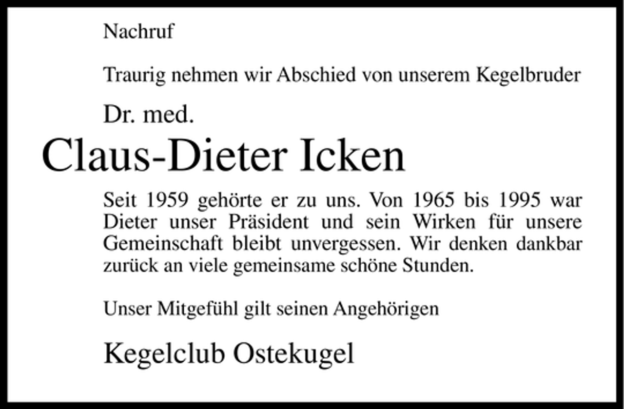 <p>Nachruf Traurig nehmen wir Abschied von unserem Kegelbruder</p><p>Dr. med.</p><p>Claus-Dieter Icken<br />Seit 1959 gehörte er zu uns. Von 1965 bis 1995 war Dieter unser Präsident und sein Wirken für unsere Gemeinschaft bleibt unvergessen. Wir denken dankbar<br />zurück an viele gemeinsame schöne Stunden. Unser Mitgefühl gilt seinen Angehörigen</p><p>Kegelclub Ostekugel</p>