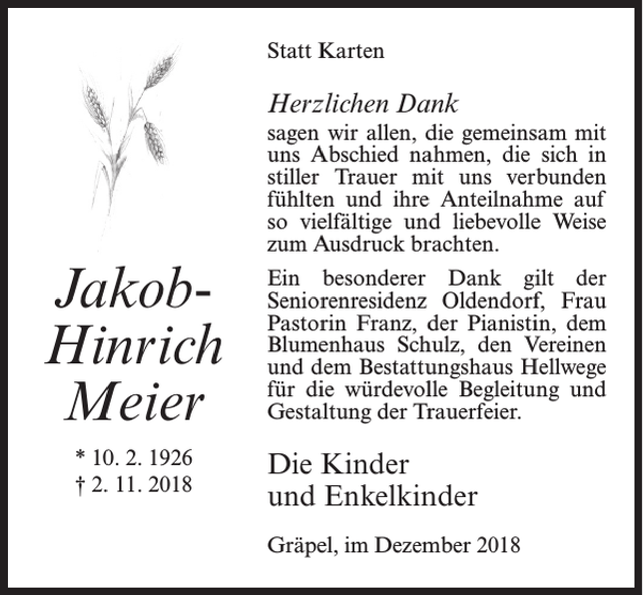 <p>Statt Karten</p><p>Herzlichen Dank</p><p>JakobHinrich<br />Meier<br />* 10. 2. 1926<br />† 2. 11. 2018</p><p>sagen wir allen, die gemeinsam mit<br />uns Abschied nahmen, die sich in<br />stiller Trauer mit uns verbunden<br />fühlten und ihre Anteilnahme auf<br />so vielfältige und liebevolle Weise<br />zum Ausdruck brachten.<br />Ein besonderer Dank gilt der<br />Seniorenresidenz Oldendorf, Frau<br />Pastorin Franz, der Pianistin, dem<br />Blumenhaus Schulz, den Vereinen<br />und dem Bestattungshaus Hellwege<br />für die würdevolle Begleitung und<br />Gestaltung der Trauerfeier.</p><p>Die Kinder<br />und Enkelkinder<br />Gräpel, im Dezember 2018</p>