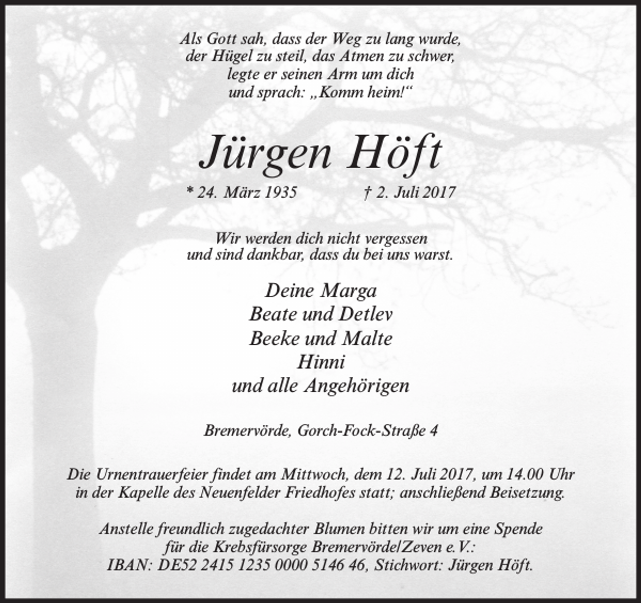 <p>Als Gott sah, dass der Weg zu lang wurde,<br />der Hügel zu steil, das Atmen zu schwer,<br />legte er seinen Arm um dich<br />und sprach: „Komm heim!“</p><p>Jürgen Höft<br />* 24. März 1935</p><p>† 2. Juli 2017</p><p>Wir werden dich nicht vergessen<br />und sind dankbar, dass du bei uns warst.</p><p>Deine Marga<br />Beate und Detlev<br />Beeke und Malte<br />Hinni<br />und alle Angehörigen<br />Bremervörde, Gorch-Fock-Straße 4<br />Die Urnentrauerfeier findet am Mittwoch, dem 12. Juli 2017, um 14.00 Uhr<br />in der Kapelle des Neuenfelder Friedhofes statt; anschließend Beisetzung.<br />Anstelle freundlich zugedachter Blumen bitten wir um eine Spende<br />für die Krebsfürsorge Bremervörde/Zeven e.V.:<br />IBAN: DE5415 1235 0000 51, Stichwort: Jürgen Höft.</p>